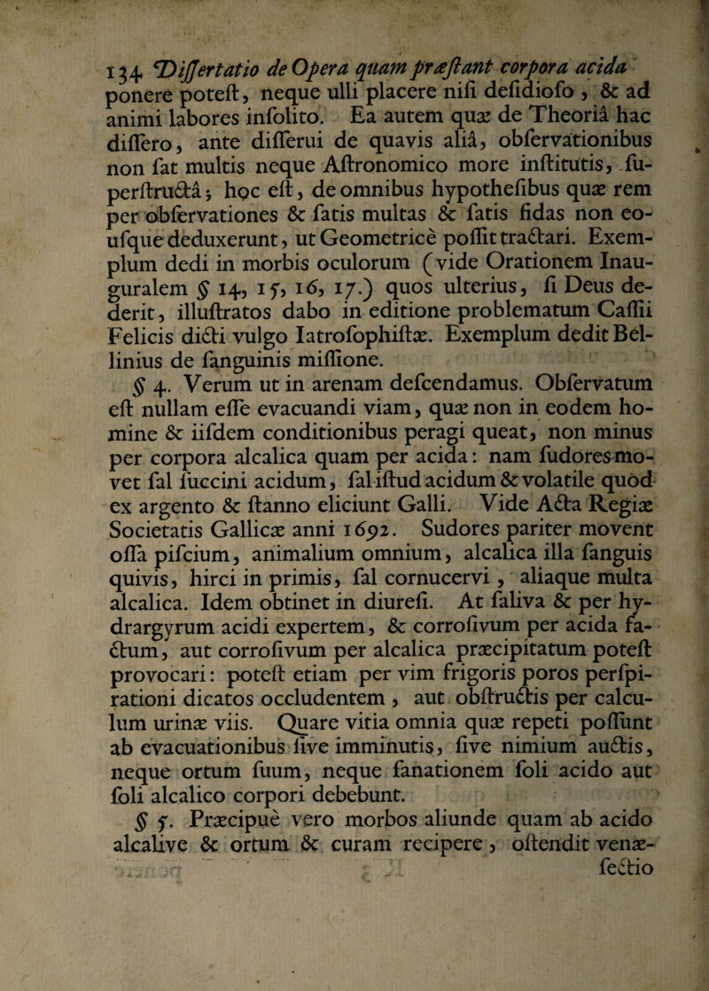 ponere poteft, neque ulli placere nili defidiofo , & ad animi labores infolito. Ea autem qua* de Theoria hac differo, ante differui de quavis alia, obfervationibus non fat multis neque Aftronomico more inftitutis, fu- perftruda * hQc eft, de omnibus hypothefibus quse rem per obfervationes & fatis multas & fatis fidas non eo- ufque deduxerunt, ut Geometrice poflittradari. Exem¬ plum dedi in morbis oculorum (vide Orationem Inau- guralem § 14, 17, 1 <5, 17.) quos ulterius, fi Deus de¬ derit , illuftratos dabo in editione problematum Caflii Felicis didi vulgo Iatrofophiftas. Exemplum dedit Bel- linius de fanguinis miflione. § 4. Verum ut in arenam defcendamus. Obfcrvatum eft nullam effe evacuandi viam, quse non in eodem ho¬ mine & iifdem conditionibus peragi queat, non minus per corpora alcalica quam per acida: nam fudores mo¬ vet fal fuccini acidum, faliftud acidum & volatile quod ex argento & ftanno eliciunt Galli. Vide Ada Regia* Societatis Gallicae anni 165*2. Sudores pariter movent offapifcium, animalium omnium, alcalica illa fanguis quivis, hirci in primis, fal cornucervi, aliaque multa alcalica. Idem obtinet in diurefi. At faliva & per hy- drargyrum acidi expertem, & corrofivum per acida fa- dum, aut corrofivum per alcalica praecipitatum poteft provocari: poteft etiam per vim frigoris poros perfpi- rationi dicatos occludentem , aut obftrudis per calcu¬ lum urinae viis. Quare vitia omnia quae repeti poffunt ab evacuationibus live imminutis, five nimium audis, neque ortum fuum, neque fanationem foli acido aut foli alcalico corpori debebunt. § f. Praecipue vero morbos aliunde quam ab acido alcalxve & ortum & curam recipere, oftendit venae- fedio