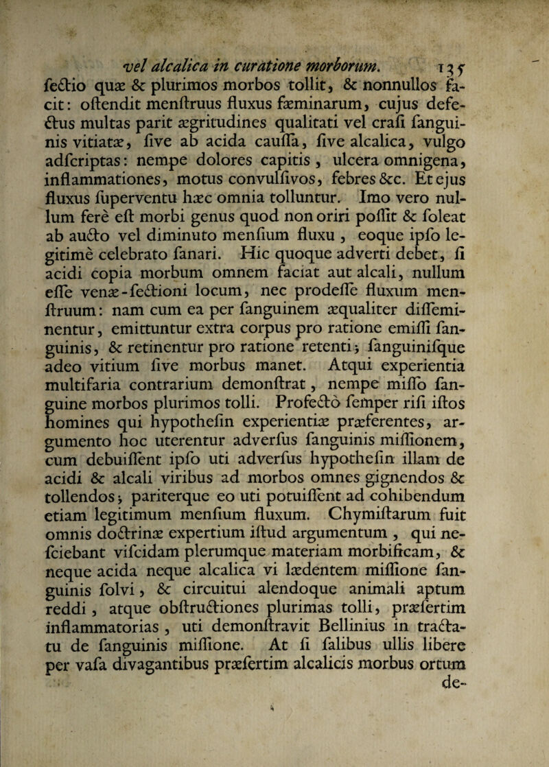 vel alcalica in curatione morborum. t 3 y fe£tio quae & plurimos morbos tollit, & nonnullos fa¬ cit: oftendit menftruus fluxus faeminarum, cujus defe- ftus multas parit aegritudines qualitati vel crafi fangui- nis vitiatae, five ab acida caufla, five alcalica, vulgo adfcriptas: nempe dolores capitis, ulcera omnigena, inflammationes, motus convullivos, febres &c. Et ejus fluxus fuperventu haec omnia tolluntur. Imo vero nul¬ lum fere eft morbi genus quod non oriri poflit & foleat ab aufto vel diminuto menfium fluxu , eoque ipfo le¬ gitime celebrato fanari. Hic quoque adverti debet, fi acidi copia morbum omnem faciat aut alcali, nullum efle venae-fe£tioni locum, nec prodefle fluxum men- ftruum: nam cum ea per fanguinem aequaliter diffemi- nentur, emittuntur extra corpus pro ratione emifli fan- guinis, & retinentur pro ratione retenti > fanguinifque adeo vitium five morbus manet. Atqui experientia multifaria contrarium demonftrat, nempe miflo fan- guine morbos plurimos tolli. Profefto fefnper rifi iftos homines qui hypothefin experientiae praeferentes, ar¬ gumento hoc uterentur adverfus fanguinis miflionem, cum debuiflent ipfo uti adverfus hypothefin illam de acidi & alcali viribus ad morbos omnes gignendos & tollendos * pariterque eo uti potuiflent ad cohibendum etiam legitimum menfium fluxum. Chymiftarum fuit omnis doftrinae expertium iftud argumentum , qui ne- fciebant vifcidam plerumque materiam morbificam, & neque acida neque alcalica vi laedentem miflione fan¬ guinis folvi, Sc circuitui alendoque animali aptum reddi, atque obftrufriones plurimas tolli, praefertim inflammatorias , uti demonftravit Bellinius in trada- tu de fanguinis miffione. At fi falibus ullis libere per vafa divagantibus praefertim alcalicis morbus ortum