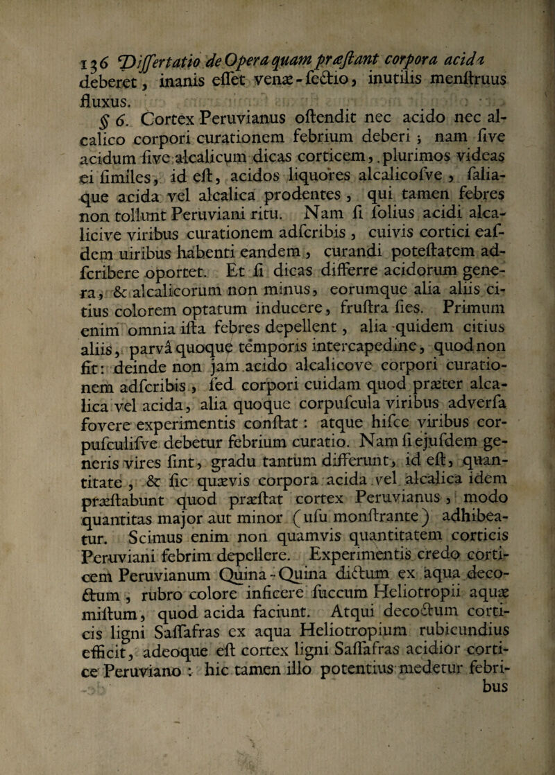 ! ->6 T> ijfertatio de Opera quam pra jiant corpora acidi deberet, inanis eflet verne - feftio, inutilis menftruus fluxus. § 6. Cortex Peruvianus oftendit nec acido nec al- calico corpori curationem febrium deberi ; nam live acidum five alcalicum dicas corticemplurimos videas ei limiles, id eft, acidos liquores alcalicolve , falia- que acida vel alcalica prodentes , qui tamen febres non tollunt Peruviani ritu. Nam li lolius acidi alea- licive viribus curationem adferibis , cuivis cortici eaf- dem uiribus habenti eandem , curandi poteftatem ad- feribere oportet. Et fi dicas differre acidorum gene¬ ra, & alcalicorum non minus, eorumque alia aliis ci¬ tius colorem optatum inducere, fruftra fies. Primum enim omnia ifta febres depellent, alia quidem citius aliis, parva quoque temporis intercapedine, quod non fit: deinde non jam,acido alcalicove corpori curatio¬ nem adferibis , fed corpori cuidam quod praeter alca¬ lica vel acida, alia quoque corpufcula viribus adverfa fovere experimentis conflat: atque hifce viribus cor- pufculifve debetur febrium curatio. Namflejufdem ge¬ neris vires fint, gradu tantum differunt, id efl, quan¬ titate , & fle quaevis corpora acida. vel alcalica idem praeftabunt quod praeftat cortex Peruvianus, modo quantitas major aut minor (ufu monftrante) adhibea¬ tur. Scimus enim non quamvis quantitatem corticis Peruviani febrim depellere. Experimentis credo corti¬ cem Peruvianum Quina - Quina didum ex aqua deco- ftum , rubro colore inficere fiiccum Heliotropii aquae miftum, quod acida faciunt. Atqui decoctum corti¬ cis ligni Salfafras ex aqua Heliotropium rubicundius efficit, adeoque efl cortex ligni Saffafras acidior corti¬ ce Peruviano : hic tamen illo potentius medetur febri-