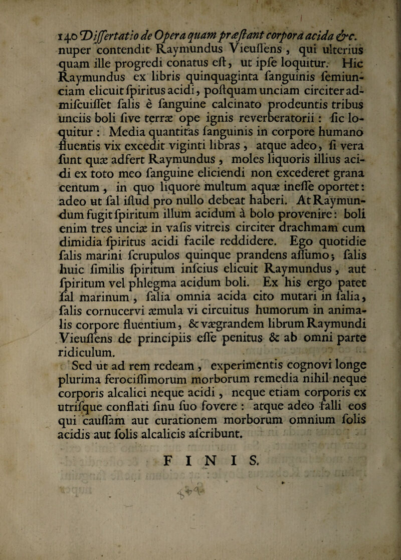 nuper contendit' Raymundus Vieuflens , qui ulterius quam ille progredi conatus eft, ut ipfe loquitur. Hic Raymundus ex libris quinquaginta fanguinis femiun- ciam elicuit fpiritus acidi, poftquam unciam circiter ad- mifcuiflet falis e fanguine calcinato prodeuntis tribus unciis boli five terrae ope ignis reverberatorii: fic lo¬ quitur : Media quantitas fanguinis in corpore humano fluentis vix excedit viginti libras , atque adeo, li vera fimt quae adfert Raymundus , moles liquoris illius aci¬ di ex toto meo fanguine eliciendi non excederet grana centum , in quo liquore multum aquae inefle oportet: adeo ut fal illud pro nullo debeat haberi. AtRaymun- dum fugit fpiritum illum acidum a bolo provenire: boli enim tres unciae in vafis vitreis circiter drachmam cum dimidia fpiritus acidi facile reddidere. Ego quotidie falis marini fcrupulos quinque prandens afliimoj falis huic fimilis fpiritum infeius elicuit Raymundus, aut fpiritum vel phlegma acidum boli. Ex his ergo patet fal marinum , falia omnia acida cito mutari in lalia > falis cornucervi aemula vi circuitus humorum in anima¬ lis corpore fluentium, &vsegrandem librumRaymundi Vieuflens de principiis efle penitus & ab omni parte ridiculum. Sed ut ad rem redeam , experimentis cognovi longe plurima ferociflimorum morborum remedia nihil neque corporis alcalici neque acidi, neque etiam corporis ex utrifque conflati finu fuo fovere : atque adeo falli eoS qui cauflam aut curationem morborum omnium folis acidis aut folis alcalicis alcribunt.