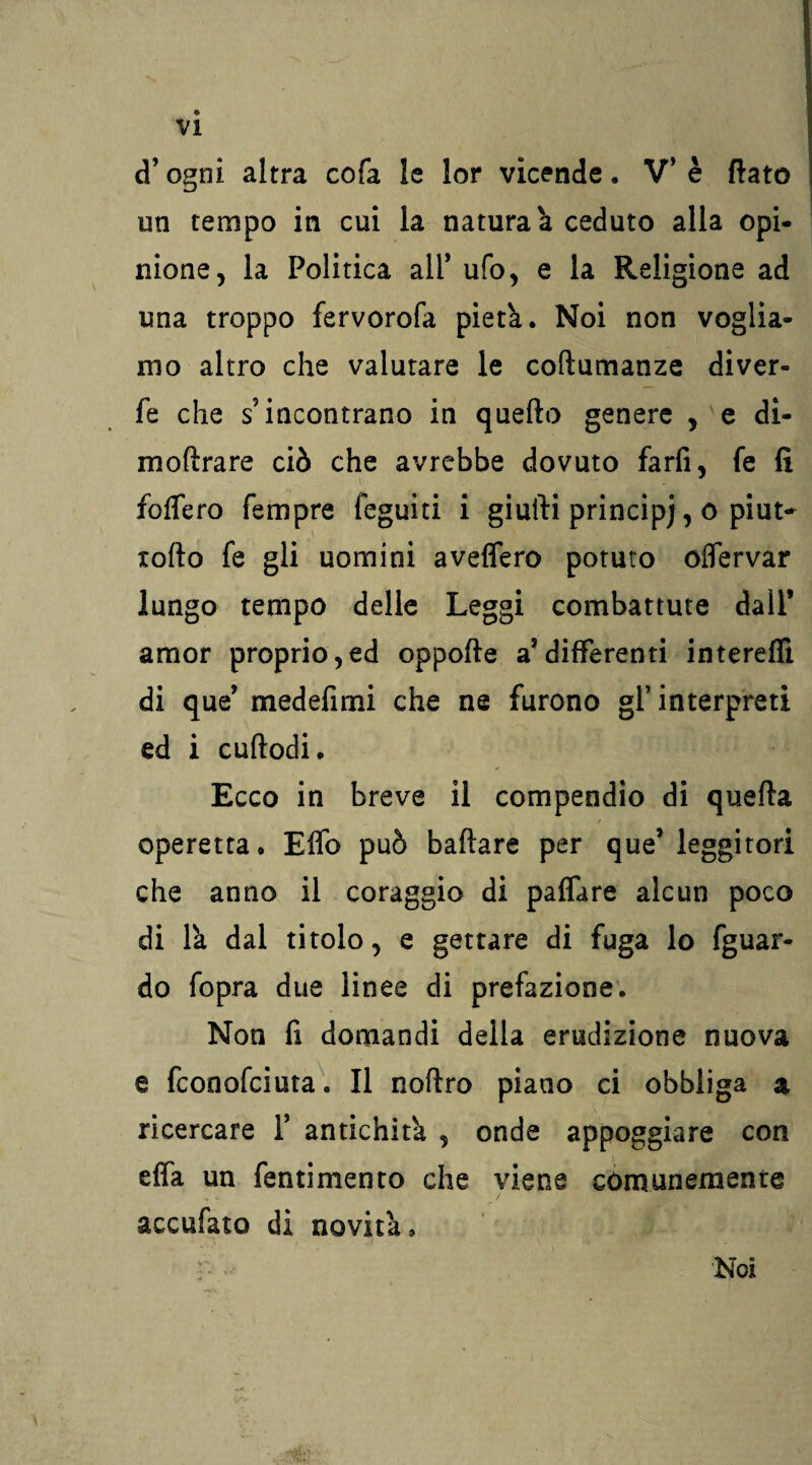 « VI d’ogni altra cofa le lor vicende. V* è flato un tempo in cui la natura à ceduto alla opi¬ nione, la Politica all' ufo, e la Religione ad una troppo fervorofa pietà. Noi non voglia¬ mo altro che valutare le coftumanze diver- fe che s’incontrano in quello genere , e di- moftrare ciò che avrebbe dovuto farfi, fe fi folfero Tempre legniti i giufti principj, o piut- torto fe gli uomini aveflero potuto oflervar lungo tempo delle Leggi combattute dall’ amor proprio,ed oppofte a5differenti intereflì di que’ medefimi che ne furono gl’ interpreti ed i cuftodi. Ecco in breve il compendio di quefta / operetta. Elfo può badare per que’leggitori che anno il coraggio di palfare alcun poco di là dal titolo, e gettare di fuga lo fguar- do fopra due linee di prefazione. Non fi domandi della erudizione nuova e fconofciuta. Il noftro piano ci obbliga a ricercare Y antichità , onde appoggiare con elfa un fentimento che viene comunemente accufato di novità, w, Noi