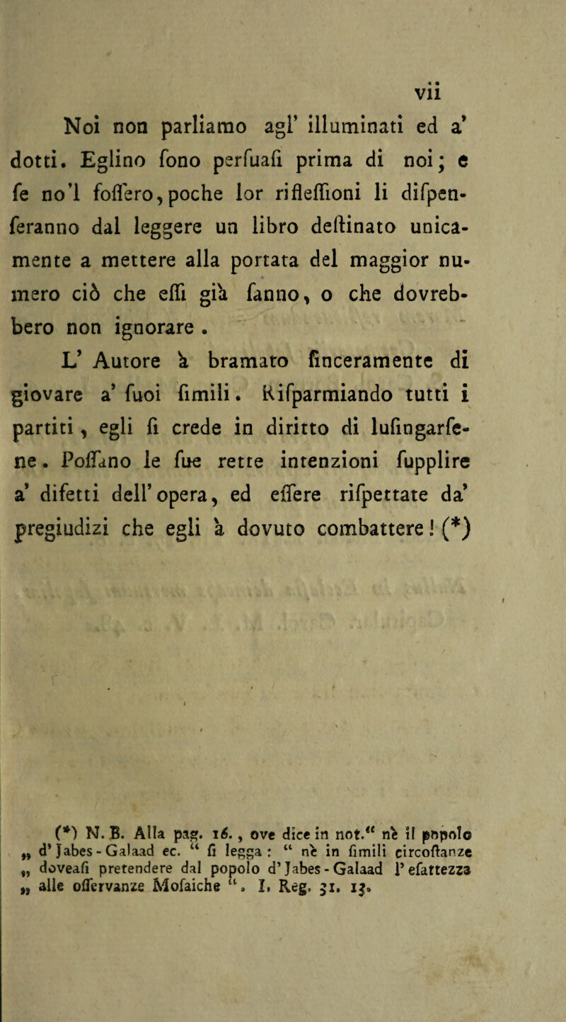 Noi non parliamo agl’ illuminati ed a’ dotti. Eglino fono perfuafi prima di noi; e fe no’l fodero, poche lor rifleffioni li difpen- feranno dal leggere un libro dellinato unica¬ mente a mettere alla portata del maggior nu¬ mero ciò che effi già fanno, o che dovreb¬ bero non ignorare . L’ Autore k bramato (laceramente di giovare a’fuoi fimili. Rifparmiando tutti i partiti, egli fi crede in diritto di lufingarfe- ne. Pollano le fue rette intenzioni fupplire a* difetti dell’opera, ed edere rifpettate da’ pregiudizi che egli à dovuto combattere ! (*) (*) N. B. Alla pag. 16., ove dice in not.“ nè il popolo ,, d’Jabes - Galaad ec. “ fi legga : “ nè in fimili circofianzc doveafi pretendere dal popolo d’Jabes - Galaad V efattezza „ alle oflervanze Mofaiche a. I, Reg, 31. 13.