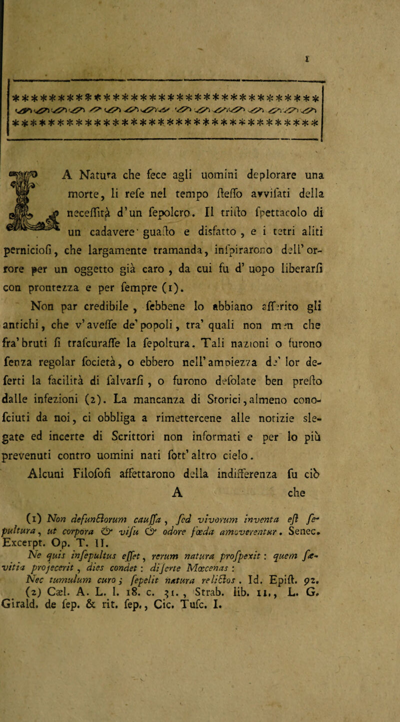 t sic***************************:*****# ^ (Z^I z^i ^Ti^V ^ ^i v7' ^ ********************************** A Natura che fece agii uomini deplorare una morte, li refe nel tempo fletto avvilati della necettità d’un fepolcro. Il trillo fpettacolo di un cadavere’ guatto e disfatto , e i tetri aliti perniciosi, che largamente tramanda, inspirarono dell’or¬ rore per un oggetto già caro , da cui fu d’ uopo liberarli con prontezza e per Sempre (i). Non par credibile , Sebbene lo abbiano sfiorito gli antichi, che v’ avelie de' popoli, tra’ quali non m m che fra’bruti lì tralcurafle la Sepoltura. Tali nazioni o furono Senza regolar Società, o ebbero nell’ampiezza d/ lor de¬ ferti la facilità di Salvarli , o furono deSolate ben pretto dalle infezioni (2). La mancanza di Storici, almeno cono¬ sciuti da noi, ci obbliga a rimettercene alle notizie sle¬ gate ed incerte di Scrittori non informati e per lo più prevenuti contro uomini nati fott’ altro cielo. Alcuni Filofofi affettarono della indifferenza Su ciò A che (1) Non defunBorum cauffa , fcd vivorum inventa ejì fe* pultura, ut corpora & viju & odore joeda amoverentur. Senec. Excerpt. Op. T. II. Ne quis infepultus effet, rerum natura profpexit : quem [re- viti a projecerit , dies condet : diJerte Moecenas : Nec tumulum curo ; fepelit natura reliSios . Id. Epift. 92. (2) Cael. A. L. 1. 18. c. 31. , Strab. iib. il,, L. G#