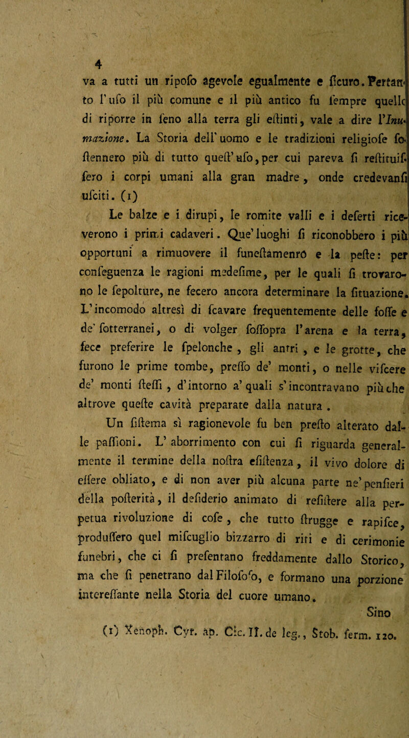 va a tutti un ripofo agevole egualmente e dcuro. Pertan< to l’ufo il più comune e il più antico fu tempre quelle di riporre in feno alla terra gli elminti, vale a dire Vinti» inazione. La Storia dell'uomo e le tradizioni reliuiofe fo« temerò più di tutto quell’ufo,per cui pareva fi redituif fero i corpi umani alla gran madre, onde credevanfi ufeiti. CO Le balze e i dirupi, le romite valli e i deferti rice¬ verono i primi cadaveri. Que’luoghi fi riconobbero i più opportuni a rimuovere il funedamenró e la pelle: per confeguenza le ragioni medefime, per le quali fi trovaro¬ no le fepolture, ne fecero ancora determinare la fìtuazione. L’incomodo altresì di fcavare frequentemente delle folle e de’fotterranei, o di volger folfopra l’arena e la terra, fece preferire le fpelonche , gli antri , e le grotte, che furono le prime tombe, prelfo de’ monti, o nelle vifeere de’ monti deflì , d’intorno a’quali s’incontravano più che altrove quelle cavità preparate dalla natura . Un fiHema sì ragionevole fu ben predo alterato dal¬ le padloni. L’aborrimento con cui fi riguarda general¬ mente il termine della nodra elìdenza, il vivo dolore di edere obliato, e di non aver più alcuna parte ne’penderi della poderità, il defiderio animato di refìdere alla per¬ petua rivoluzione di cofe , che tutto drugge e rapifce produffero quel mifcuglio bizzarro di riti e dì cerimonie funebri, che ci fi prefentano freddamente dallo Storico, ma che fi penetrano dalFilofofo, e formano una porzione intereffante nella Storia del cuore umano. Sino CO Xenoph. Cyf. &p. Ole.II.de leg., Stob. ferm. 120.