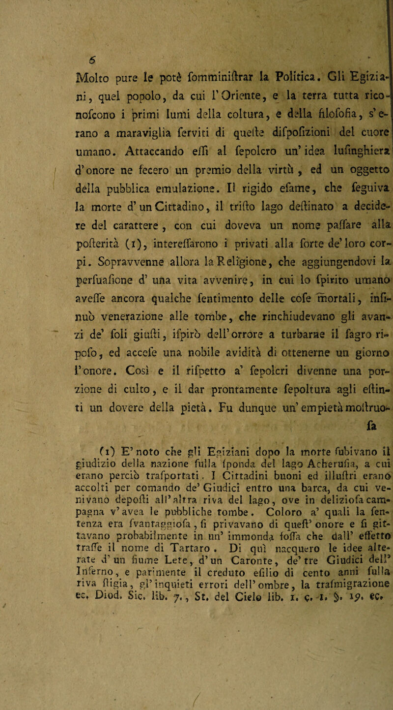 Molto pure le potè fomminirtrar la Politica. Gli Egizia¬ ni, quel popolo, da cui V Oriente, e la terra tutta rico- nofcono i primi lumi della coltura, e della filofofia, spe¬ rano a maraviglia ferviti di quelle difpofizioni del cuore umano. Attaccando eflì al fepolcro un’idea lufìnghiera1 d’onore ne fecero un premio della virtìi , ed un oggetto della pubblica emulazione. Il rigido efame, che feguiva la morte d’ un Cittadino, il trillo lago dellinato a decide¬ re del carattere , con cui doveva un nome paffare alla pofterità (i), interertarono i privati alla forte de’loro cor¬ pi. Sopravvenne allora la Religione, che aggiungendovi la perfuafione d’ una vita avvenire, in cui lo fpirito umano avelie ancora qualche fentimento delle cofe mortali, infi¬ rmò venerazione alle tombe, che rinchiudevano gli avan¬ zi de’ foli giudi, ifpirò del! orrore a turbarne il fagro ri- polo, ed accefe una nobile avidità di ottenerne un giorno l’onore. Così e il rifpetto a’ fepolcri divenne una por¬ zione di culto, e il dar prontamente fepoltura agli eftin- ti un dovere della pietà. Fu dunque un’empietàmodruo- fa fi) E’noto che gli Egiziani dopo la morte fubivano il giudizio della nazione fulla Iponda del Iago Acherufia, a cui erano perdo trafportati. I Cittadini buoni ed iìlurtri erano accolti per comando de’ Giudici entro una barca, da cui ve¬ nivano deporti all’altra riva del lago, ove in deliziofacam¬ pagna v’avea le pubbliche tombe. Coloro a’ quali la fen- tenza era fvantaggiofa , fi privavano di queft5 onore e fi pit¬ tavano probabilmente in un’ immonda folla che dall’ effetto traile il nome di Tartaro . Di qui nacquero le idee alte¬ rate d'un buine Lete, d’un Caronte, de’tre Giudici dell3 Inferno, e parimente il creduto efilio di cento anni fulla riva bigia, gl’inquieti errori dell’ombre, la trafmigrazione Diod> Sici libi 7., St» del Cielo lib» i« c» 1» tp» ec»