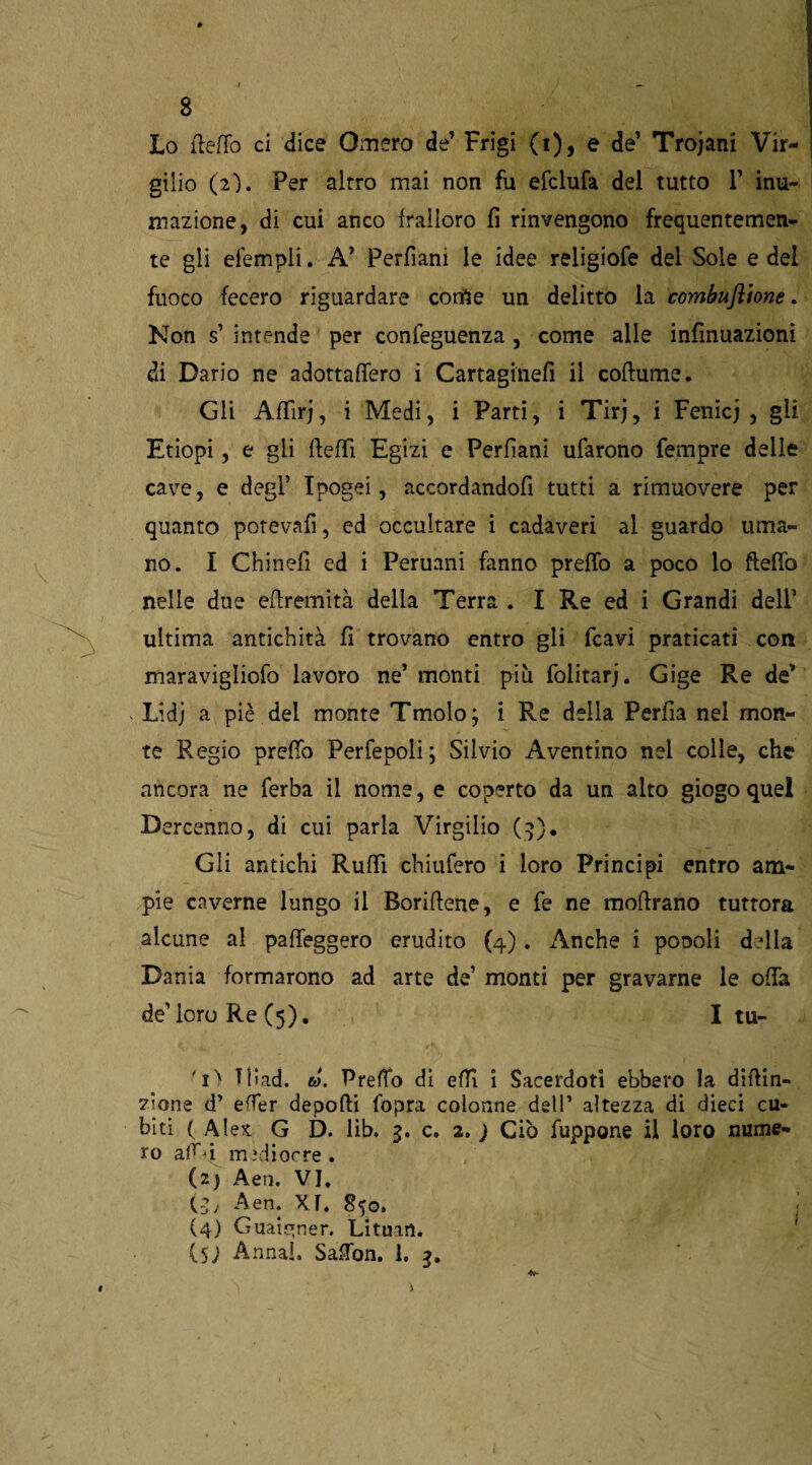 Lo fteflo ci dice Omero de’ Frigi (i), e de’ Trojani Vir¬ gilio (2'). Per altro mai non fu efclufa del tutto 1’ inu¬ mazione, di cui anco frailoro fi rinvengono frequentemen¬ te gli efempli. A’ Perfiani le idee religiofe del Sole e del fuoco fecero riguardare come un delitto la combustone. Non s’ intende per confeguenza, come alle infmuazioni di Dario ne adottartero i Cartaginefi il cortume. Gli Affirj, i Medi, i Parti, i Tirj, i Fenicj , gli Etiopi, e gli fteffi Egizi e Perfìani ufarono Tempre delle cave, e degl’ Ipogei, accordandofi tutti a rimuovere per quanto potevafi, ed occultare i cadaveri al guardo uma¬ no. I Chinefi ed i Peruani fanno prefTo a poco lo fteflò nelle due eftremità della Terra . I Re ed i Grandi deli1 ultima antichità fi trovano entro gli fcavi praticati con maravigliofo lavoro ne’ monti più folitarj. Gige Re de* Lidj a piè del monte Tmolo; i Re della Perfia nel mon¬ te Regio preffo Perfepoli; Silvio Aventino nel colle, che ancora ne ferba il nome, e coperto da un alto giogo quel Dercenno, di cui parla Virgilio (3). Gii antichi Ruffi chilifero i loro Principi entro am¬ pie caverne lungo il Borirtene, e fe ne mortrano tuttora alcune al pafleggero erudito (4). Anche i poooli drtla Dania formarono ad arte de1 monti per gravarne le offa de’loro Re (5). I tu- Tilad. ta. PrefTo di effi i Sacerdoti ebbero la dirtin- zione d’ efTer deporti fopra colonne dell’ altezza di dieci cu¬ biti ( Alex G D. lib. 3. c. 2. ) Ciò fuppone il loro nume¬ ro art'i medi or re . (2) Aen. VJ. (5; Aen. X f. 850. (4) Guai^ner. Lituart. (5; Armai. Sarton. 1. 3.