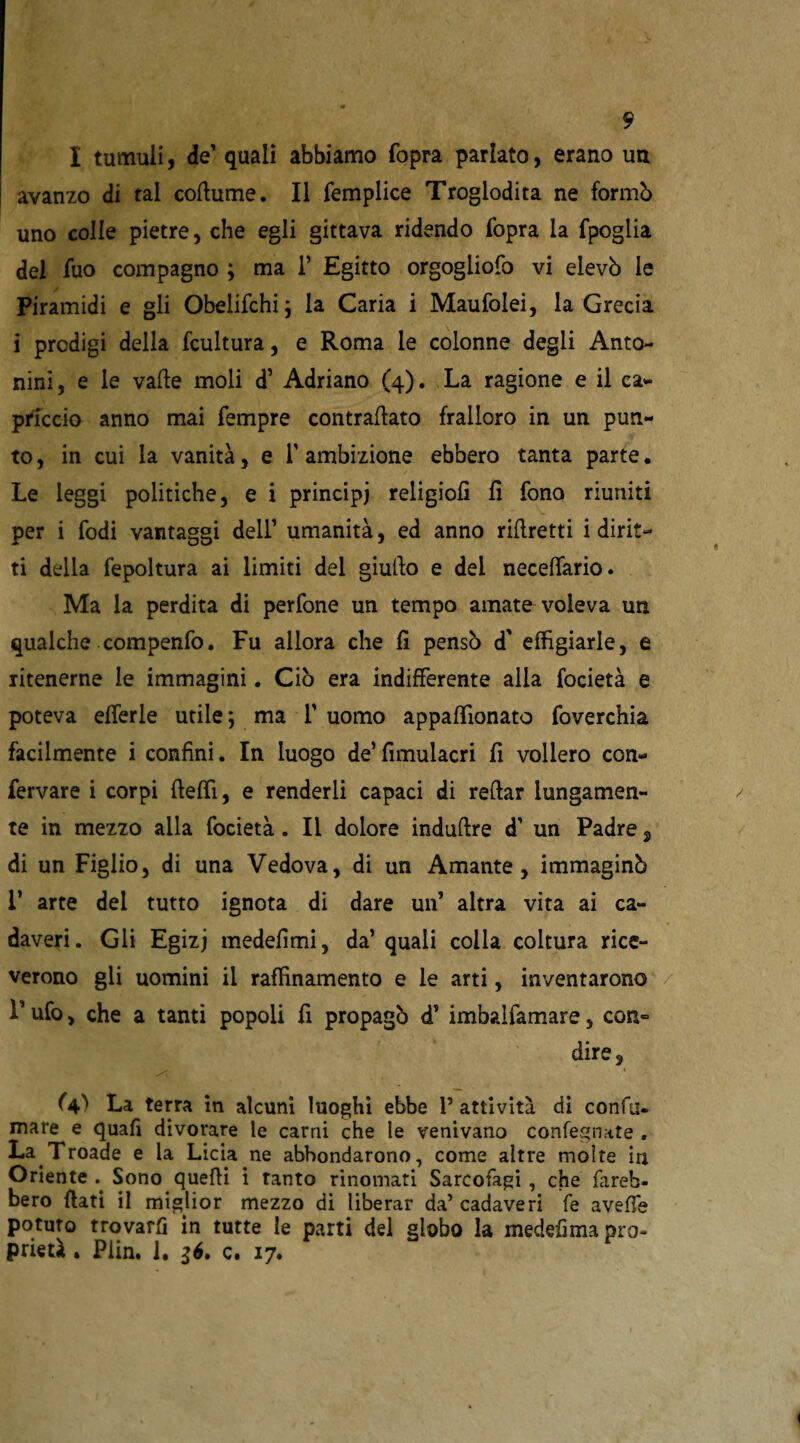 I tumuli, de' quali abbiamo (òpra parlato, erano un avanzo di tal coflume. Il femplice Troglodita ne formò uno colie pietre, che egli gittava ridendo fopra la fpoglia del Tuo compagno ; ma 1’ Egitto orgogiiofo vi elevò le Piramidi e gli Obelifchi; la Caria i Maufolei, la Grecia i prodigi della fcultura, e Roma le colonne degli Anto¬ nini, e le valle moli d’ Adriano (4). La ragione e il ca¬ priccio anno mai Tempre contraflato fralloro in un pun¬ to , in cui la vanità, e T ambizione ebbero tanta parte. Le leggi politiche, e i principi religiofi fi fono riuniti per i Todi vantaggi dell’ umanità, ed anno riflretti i dirit¬ ti della fepoltura ai limiti del giullo e dei neceffario. Ma la perdita di perfone un tempo amate voleva un qualche compenfo. Fu allora che fi pensò d' effigiarle, e ritenerne le immagini. Ciò era indifferente alla focietà e poteva efferle utile ; ma T uomo appaffionato foverc’hia facilmente i confini. In luogo de’ fimulacri fi vollero con- fervare i corpi fleffi, e renderli capaci di reftar lungamen¬ te in mezzo alla focietà. Il dolore indurre d’ un Padre, di un Figlio, di una Vedova, di un Amante, immaginò 1’ arte dei tutto ignota di dare un’ altra vita ai ca¬ daveri. Gli Egizj medefimi, da’ quali colia coltura rice¬ verono gli uomini il raffinamento e le arti, inventarono L ufo, che a tanti popoli fi propagò d’ imbaifamare, con¬ dire, (V La terra in alcuni luoghi ebbe P attività di confi;, mare e quafi divorare le carni che le venivano confegnate . La Troade e la Licia ne abbondarono, come altre molte in Oriente .. Sono quelli i tanto rinomati Sarcofagi , che fareb¬ bero flati il miglior mezzo di liberar da’ cadaveri fe aveffe potuto trovarli in tutte le parti del globo la medefima pro¬ prietà . Plin. 1. 16. c. 17.