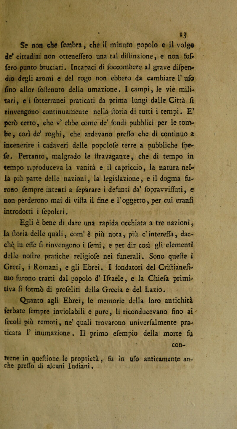 *3 Se non che fembra, che il minuto popolo e il volgo de* cittadini non otteneflero una tal diftinzione, e non fof- fero punto bruciati. [ncapaci di loccombere ai grave difpen- dio degli aromi e del rogo non ebbero da cambiare 1* ufo fino allor foilenuto della umazione. I campi, le vie mili¬ tari, e i fotterranei praticati da prima lungi dalle Città fi rinvengono continuamente nella iloria di tutti i tempi. E* però certo, che v* ebbe come de’ fondi pubblici per le tom¬ be , cofì de’ roghi, che ardevano preffo che di continuo a incenerire i cadaveri delle popolofe terre a pubbliche fpe- fe. Pertanto, malgrado le ilravaganze, che di tempo in tempo riproduceva la vanità e il capriccio, la natura nel¬ la piò parte delle nazioni, la legislazione, e il dogma fu¬ rono fempre intenti a feparare i defunti da’ fopravviffuti, e non perderono mai di villa il fine e F oggetto, per cui eranfì introdotti i fepolcri. Egli è bene di dare una rapida occhiata a tre nazioni, la (loria delle quali, com’ è piò nota, più c intereffa, dac¬ ché in effe fi rinvengono i femi, e per dir così gli elementi delle noflre pratiche religiofe nei funerali. Sono quelle i Greci, i Romani, e gli Ebrei. I fondatori del Criflianefi- mo furono tratti dal popolo d’ Ifraele, e la Chiefa primi¬ tiva fi formò di profetiti della Grecia e del Lazio. Quanto agli Ebrei, le memorie della loro antichità (erbate fempre inviolabili e pure, li riconducevano fino ai ' fecoli più remoti, ne’ quali trovarono univerfalmente pra¬ ticata F inumazione . Il primo efempio delia morte fu con¬ terne in quefliotie le proprietà, fu in ufo anticamente an¬ che preffo di alcuni Indiani.