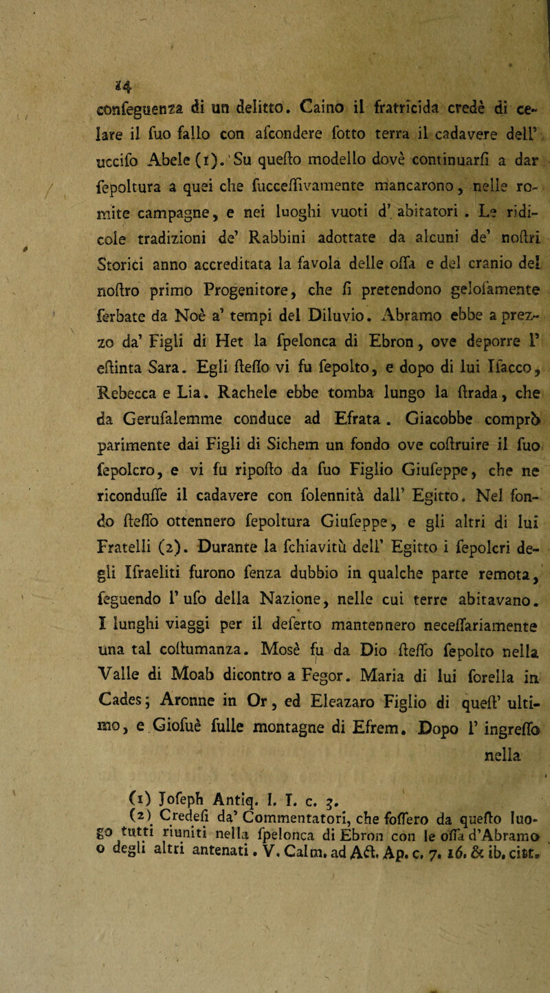 sonfegtienza di un delitto. Caino ii fratricida credè di ce¬ lare il fuo fallo con alcondere lotto terra il cadavere dell5 uccifo Abele (r). Su quello modello dovè continuarli a dar fepoltura a quei che fucceffivamente mancarono, nelle ro~ mite campagne, e nei luoghi vuoti d’abitatori . Le ridi¬ cole tradizioni de’ Rabbini adottate da alcuni de’ noftri Storici anno accreditata la favola delle offa e del cranio del noflro primo Progenitore, che li pretendono gelofamente ferbate da Noè a’ tempi del Diluvio. Abramo ebbe a prez¬ zo da’ Figli di Het la fpelonca di Ebron, ove deporre P eftinta Sara. Egli Hello vi fu fepolto, e dopo di lui fiacco. Rebecca e Lia. Rachele ebbe tomba lungo la ftrada, che da Gerufalemme conduce ad Efrata. Giacobbe comprò parimente dai Figli di Sichem un fondo ove coffruire il fuo fepolcro, e vi fu ripollo da fuo Figlio Giufeppe, che ne riconduffe il cadavere con folennità dall’ Egitto. Nel fon¬ do lleffo ottennero fepoltura Giufeppe, e gli altri di lui Fratelli (2). Durante la fchiavitù dell’ Egitto i fepolcri de¬ gli ffraeliti furono fenza dubbio in qualche parte remota, feguendo Tufo della Nazione, nelle cui terre abitavano. I lunghi viaggi per il deferto mantennero neceffariamente una tal collumanza. Mosè fu da Dio lleffo fepolto nella Valle di Moab dicontro a Fegor. Maria di lui forella in Cades; Aronne in Or, ed Eleazaro Figlio di quell’ ulti¬ mo, e Giofuè fulle montagne di Efrem. Dopo F ingreffo nella (1) Jofeph Antiq. I. T. c. 5. (2\ Gjedefi da’Commentatori, che foffero da quello Iuo» go tutti riuniti nella fpelonca di Ebron con le offa d’Àbramo