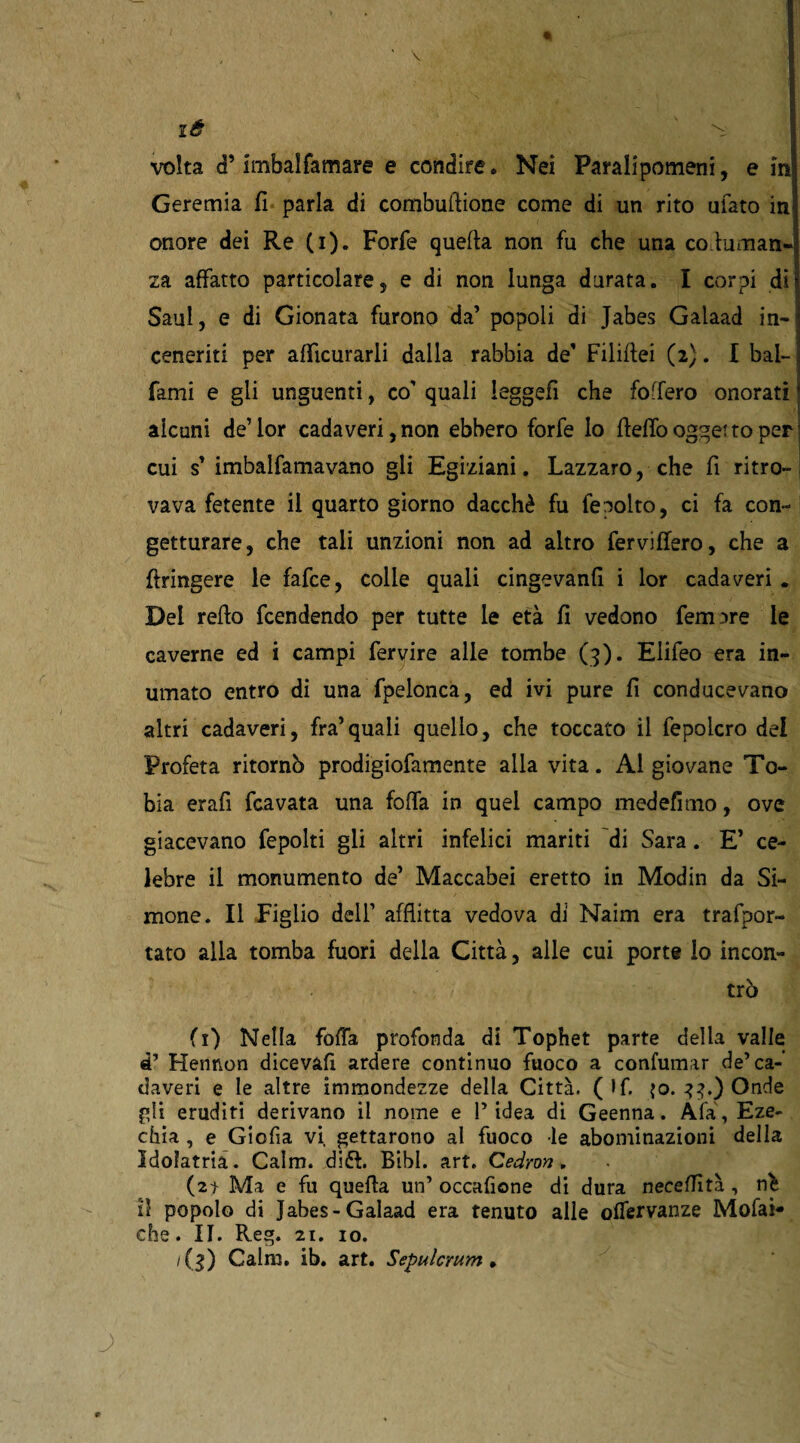 là ^ volta d’imbalfamare e condire. Nei Paralipomeni, e in Geremia fi parla di combuflione come di un rito ufato in; onore dei Re (i). Forfè quella non fu che una co luman- za affatto particolare, e di non lunga durata. I corpi dì Saul, e di Gionata furono da’ popoli di Jabes Galaad in¬ ceneriti per afficurarli dalla rabbia de’ Filiflei (2). I bai- ; fami e gli unguenti, co' quali leggefi che foffero onorati * alcuni de’lor cada veri, non ebbero forfè lo fiefiò ogget to per! cui s’ imbalfamavano gli Egiziani. Lazzaro, che fi ritro¬ vava fetente il quarto giorno dacché fu fepolto, ci fa con¬ getturare, che tali unzioni non ad altro ferviffero, che a flringere le fafce, colie quali cingevanfi i lor cadaveri . Dei refio Rendendo per tutte le età fi vedono femore le caverne ed i campi fervire alle tombe (3). Elifeo era in¬ umato entro di una fpelonca, ed ivi pure fi conducevano altri cadaveri, fra’quali quello, che toccato il fepolcro del Profeta ritornò prodigiofamente alla vita. Al giovane To¬ bia erafi fcavata una fofia in quel campo medefimo, ove giacevano fepolti gli altri infelici mariti di Sara. E’ ce¬ lebre il monumento de’ Maccabei eretto in Modin da Si- mone. Il Figlio dell’ afflitta vedova di Naim era trafpor- tato alla tomba fuori della Città, alle cui porte lo incon¬ trò fi) Nella folla profonda di Tophet parte della valle «P Hennon dicevafi ardere continuo fuoco a confumar de’ca¬ daveri e le altre immondezze della Città. (lf. {o. 33.) Onde gii eruditi derivano il nome e l’idea di Geenna. Afa, Eze¬ chia , e Giofia vi, gettarono al fuoco le abominazioni della Idolatria. Cairn, dift. Bibl. art. Cedron. (2t Ma e fu quella un’ occafione di dura neceflìtà, nèi il popolo di Jabes-Galaad era tenuto alle offervanze Molai» che. II. Reg. 21. io. /($) Cairn, ib. art. Sepulcrum .