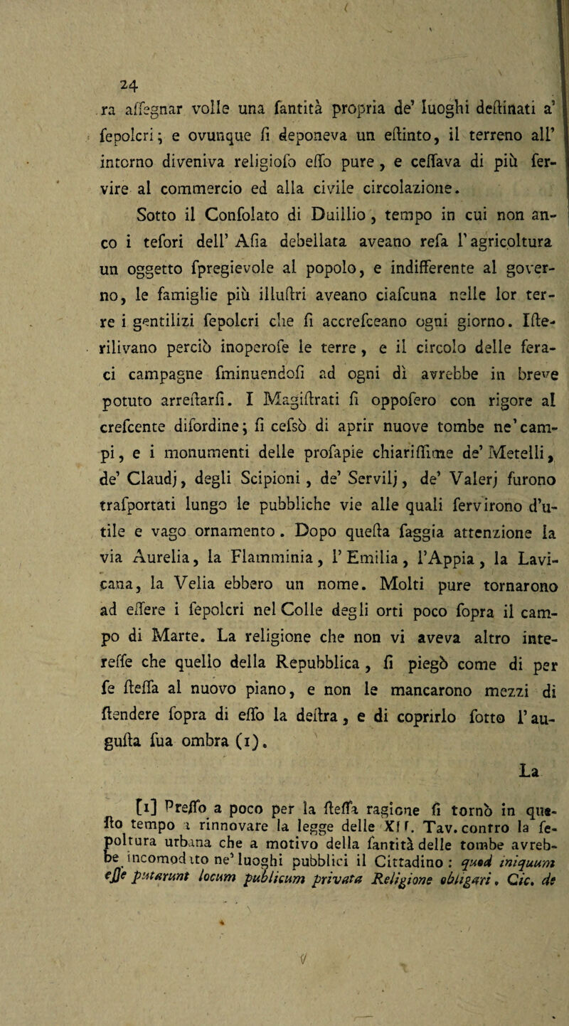 ra affegnar volle una fantità propria de’ luoghi desinati a’ fepolcri; e ovunque fi deponeva un etlinto, il terreno all’ intorno diveniva religiofo elfo pure , e celiava di più fer- vire al commercio ed alla civile circolazione. Sotto il Confolato di Duiilio, tempo in cui non an¬ co i tefori dell’ Alia debellata aveano refa V agricoltura un oggetto fpregievole al popolo, e indifferente al gover¬ no, le famiglie più illuftri aveano ciafcuna nelle lor ter¬ re i gentilizi fepolcri che fi accrefceano ogni giorno. Ifte- rilivano perciò inoperofe le terre, e il circolo delle fera¬ ci campagne fminuendoli ad ogni dì avrebbe in bre^e potuto arrecarli. I Magiffrati fi oppofero con rigore al crefcente difordine; fi cefsò di aprir nuove tombe ne’cam¬ pi, e i monumenti delle profapie chiarifiìme de’Metelli, de’ Claudj, degli Scipioni , de’ Servili, de’ Valeri furono trafportati lungo le pubbliche vie alle quali ferv irono d’u¬ tile e vago ornamento . Dopo quella faggia attenzione la via Aurelia, la Flamminia, l’Emilia, l’Appia, la Lavi- cana, la Velia ebbero un nome. Molti pure tornarono ad edere i fepolcri nel Colle degli orti poco fopra il cam¬ po di Marte. La religione che non vi aveva altro inte- relfe che quello della Repubblica, fi piegò come di per fe flelfa al nuovo piano, e non le mancarono mezzi di fondere fopra di elfo la delira, e di coprirlo fotto l’au¬ gnila fua ombra (i). La [i] Pre/To a poco per la flelfa ragione fi tornò in que¬ llo tempo i rinnovare la legge delle Xf f. Tav. conrro la Se¬ poltura urbana che a motivo della fantità delle tombe avreb¬ be incomod ito neMuoghi pubblici il Cittadino: qusd iniquum ejje putarunt locum publieum privata Religione eh liguri, C/V. de « ' ’ ’ N ‘ ' ■’* . ■ • •