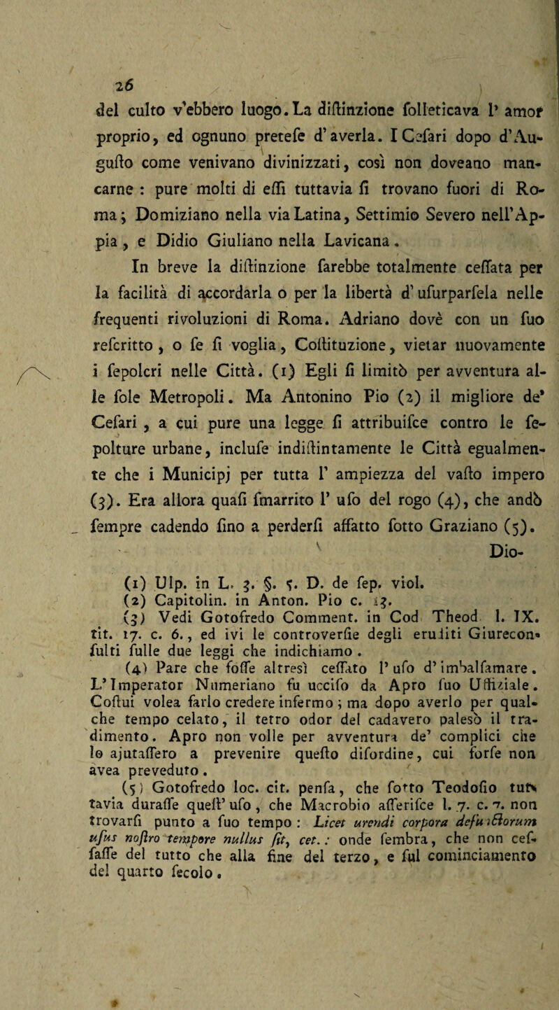 del culto v'ebbero luogo.La diftinzione folleticava 1* amor proprio, ed ognuno pretefe d’averla. I Cefari dopo d’Au- guflo come venivano divinizzati, così non doveano man* carne : pure molti di effi tuttavia fi trovano fuori di Ro¬ ma; Domiziano nella via Latina, Settimio Severo nell’Ap- pia , e Didio Giuliano nella Lavicana. In breve la diilinzione farebbe totalmente ceffata per la facilità di accordarla o per la libertà d’ufurparfela nelle frequenti rivoluzioni di Roma. Adriano dovè con un fuo referitto , o fe fi voglia, Coflituzione, vietar nuovamente j fepoicri nelle Città, (i) Egli fi limitò per avventura al¬ le fole Metropoli. Ma Antonino Pio (2) il migliore de* Cefari , a cui pure una legge fi attribuifee contro le fe- polture urbane, inclufe indiftintamente le Città egualmen¬ te che i Municipi per tutta 1’ ampiezza del vailo impero (3). Era allora quafi fmarrito P ufo del rogo (4), che andò fempre cadendo fino a perderfi affatto fotto Graziano (5). v Dio- (1) Ulp. in L. 3. §. D. de fep. viol. (2) Capitolin. in Anton. Pio c. 13. (3) Vedi Gotofredo Comment. in Cod Theod 1. TX. tit. 17. c. 6., ed ivi le controverse degli eruditi Giurecon* fulti filile due leggi che indichiamo . (4.) Pare che foffe altresì ceffato P ufo d’ imSalfamare. L’Imperator Numeriano fu uccifo da Apro fuo Uffuiale. Cofiui volea farlo credere infermo ; ma dopo averlo per qual* che tempo celato, il tetro odor del cadavero palesò il tra¬ dimento. Apro non volle per avventura de’ complici che lo ajutaffero a prevenire quello difordine, cui forfè non avea preveduto. (5} Gotofredo Ioc. cit. penfa, che fotto Teodofio tut* tavia duraffe quell’ufo , che Macrobio afferifee l. 7. c. nt non trovarfi punto a fuo tempo: Licet urendi corpora defuìSiorunt ufus nojìro-tempore nullus fit, cet. : onde fembra, che non cefi faffe del tutto che alla fine del terzo, e fui cominciamento del quarto fecole.