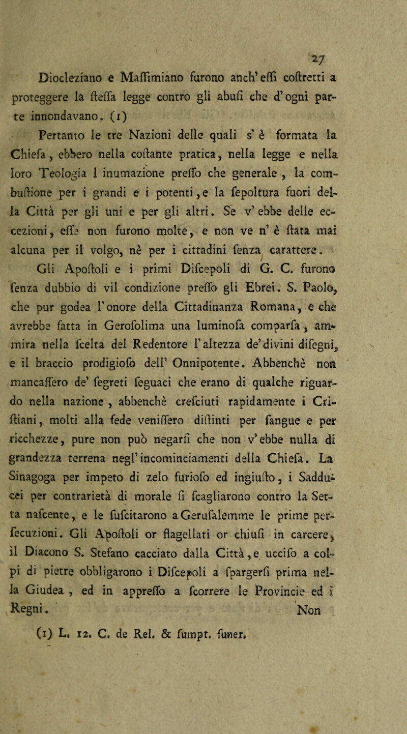 Diocleziano e Mafftmiano furono anch’effi corretti a proteggere la delia legge contro gli abufi che (fogni par¬ te innondavano, (i) Pertanto le tre Nazioni delle quali s' è formata la Chiefa, ebbero nella collante pratica, nella legge e nella loro Teologia 1 inumazione predo che generale , la com- bullione per i grandi e i potenti, e la fepoltura fuori del¬ la Città per gli uni e per gli altri. Se v’ebbe delle ec¬ cezioni , effe non furono molte, e non ve n’ è fiata mai alcuna per il volgo, nè per i cittadini fenza carattere. Gli Apofloli e i primi Difcepoli di G. C. furono fenza dubbio di vii condizione preffo gii Ebrei. S. Paolo, che pur godea l'onore della Cittadinanza Romana, e che avrebbe fatta in Gerofolima una luminofa comparfa , am¬ mira nella fcelta del Redentore l'altezza de’divini difegni, e il braccio prodigiofo dell’ Onnipotente. Abbenchè non mancaffero de’ fegreti feguaci che erano di qualche riguar¬ do nella nazione , abbenchè crefciuti rapidamente i Cri- fliani, molti alla fede veniffero diftinti per fangue e per ricchezze, pure non può negarfi che non v’ebbe nulla di grandezza terrena negl’incominciamenti della Chiefa. La Sinagoga per impeto di zelo furiofo ed ingiudo, i Saddu¬ cei per contrarietà di morale d fcagliarono contro la Set¬ ta nafcente, e le fufcitarono aGerufalemme le prime per- fecuzioni. Gli Apoftoli or flagellati or chiud in carcere, il Diacono S. Stefano cacciato dalla Città, e uccifo a col¬ pi di pietre obbligarono i Difcepoli a fpargerfi prima nel¬ la Giudea , ed in appreffo a fcorrere le Provincie ed i Regni. Non (i) L, 12. C. de Rei. & fumpt. funer.