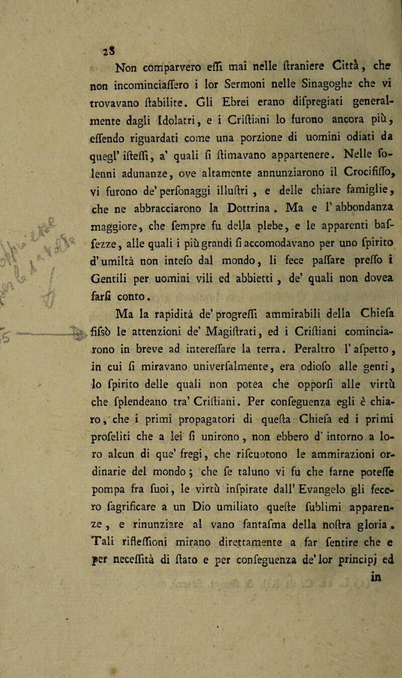 2$ Non comparvero etti mai nelle {Iramere Città, che non incominciaffero i lor Sermoni nelle Sinagoghe che vi trovavano ftabilite. Gli Ebrei erano difpregiati general¬ mente dagli Idolatri, e i Criftiani lo furono ancora più, effendo riguardati come una porzione di uomini odiati da quegl’ ifteffi, a' quali fi (limavano appartenere. Nelle fo- lenni adunanze, ove altamente annunziarono il Crocifìfio, vi furono de’perfonaggi iilufiri , e delle chiare famiglie, che ne abbracciarono la Dottrina . Ma e 1’ abbondanza maggiore, che Tempre fu della plebe, e le apparenti baf- fezze, alle quali i più grandi fi accomodavano per uno fpirito d’umiltà non intefo dal mondo, li fece pattare preffo i Gentili per uomini vili ed abbietti , de’ quali non dovea farfi conto. Ma la rapidità de’ progredì ammirabili della Chiefa fìfsò le attenzioni de’ Magifirati, ed i Crifiiani comincia¬ rono in breve ad intereifare la terra. Peraltro 1’afpetto, in cui fi miravano univerfalmente, era odiofo alle genti, lo fpirito delle quali non potea che opporfi alle virtù che fplendeano tra’ Criiliani. Per confeguenza egli è chia¬ ro, che i primi propagatori di quella Chiefa ed i primi profeliti che a lei fi unirono , non ebbero d' intorno a lo¬ ro alcun di que’ fregi, che rifeuotono le ammirazioni or¬ dinarie del mondo ; che fe taluno vi fu che farne potette pompa fra Tuoi, le virtù infpirate dall’Evangelo gli fece¬ ro fagrifìcare a un Dio umiliato quelle fublimi apparen¬ ze , e rinunziare ai vano fantafma della noflra gloria , Tali riflettìoni mirano direttamente a far fentire che e per neceffttà di fiato e per confeguenza de’lor principi ed