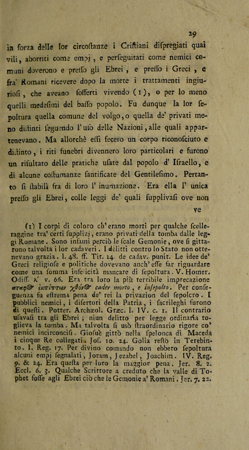 in forza delle lor circoftanze i Criftiani difpregiati quai vili, aborriti come empj , e perfeguitati come nemici co¬ muni doverono e pretto gii Ebrei , e pretto i Greci , e fra’ Romani ricevere dopo la morte i trattamenti ingiu- riofi , che aveano (offerti vivendo ( i ), o per lo meno quelli medefimi dei baffo popolo. Fu dunque la lor fe- poltura quella comune del volgolo quella de’ privati me- no dittimi teguendo l’uto delie Nazioni,alle quali appar¬ tenevano. Ma allorché etti fecero un corpo riconofciuto e dittinto, i riti funebri divennero loro particolari e furono un rilultato delie pratiche ufate dal popolo d’ Ifraello, e di alcune cottumanze ramificate del Gentilefimo. Pertan¬ to fi (labili fra di loro 1’ inumazione. Era ella 1’ unica * pretto gli Ebrei, colie leggi de1 quali fupplivafi ove non ve (lì I corpi di coloro eh’erano morti per qualche fcelle- raggine tra* certi fupplizj, erano privati della tomba dalle leg¬ gi Romane . Sono infami perciò le fcale Gemonie, ove fi getta¬ rono talvolta i lor cadaveri. I delitti contro lo Stato non otte¬ nevano grazia. 1. 48. ff. Tit. 14 de cadav. punir. Le idee de* Greci religiofe e politiche dovevano aneli* effe far riguardare come una fomrna infettata mancare di fepoltura. V. Homer. OdifT. h' v. 66. Era tra loro la più terribile imprecazione hwrIttthv %9oi>& cader morto, e irijepolto. Per confe- guenza fu eftrema pena de* rei la privazion del fepolcro . I pubblici nemici, i difertori della Patria, i facrileghi furono di quelli. Potter. Archaeol. Grasc. 1. IV. c. 1. Il contrario ufavafi tra gli Ebrei ; niun delitto per legge ordinaria to¬ glieva la tomba. Ma talvolta fi usò ttraordinario rigore co’ nemici incirconcifi . Giofuè gittò nella fpelonca di Maceda i cinque Re collegati. Jof. 10. 24. Golia rellò in Terebin¬ to. 1. Reg. 17. Per divino comando non ebbero fepoltura alcuni empi fegnalati, Joram, J ezabel, Joachim. IV. Reg. <?. & 24. Era quella per loro la maggior pena. Jer. 8. 2. Eccl. 6. g. Qualche Scrittore a creduto che la valle di To- phet fotte agli Ebrei ciò che le Gemonie a’ Romani. Jer. 7.