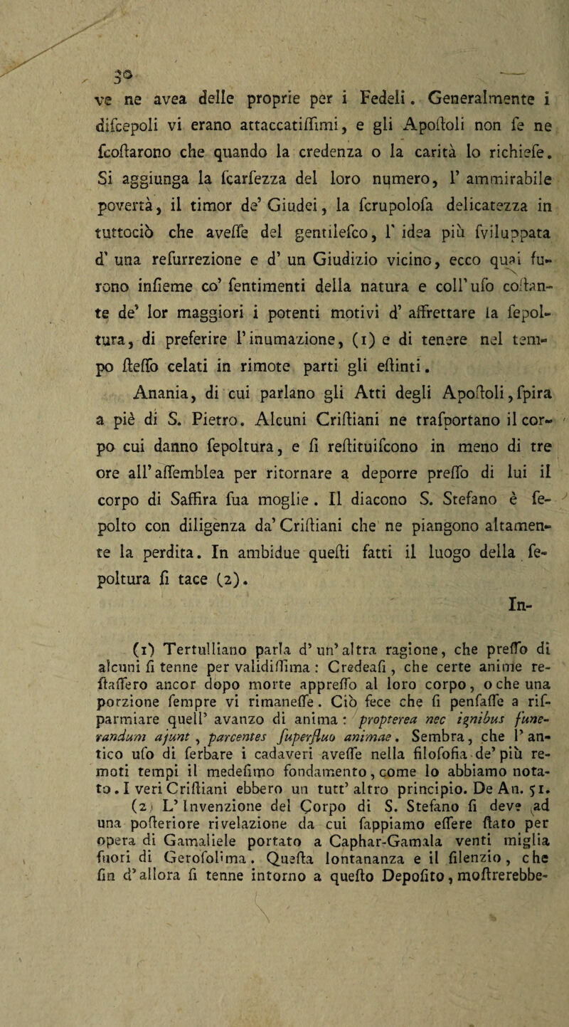 ve ne avea delle proprie per i Fedeli. Generalmente i difcepoli vi erano attaccatiflimi, e gli Apolidi non fe ne fcoflarono che quando la credenza o la carità lo richiefe. Si aggiunga la fcarfezza del loro numero, 1’ ammirabile povertà, il timor de’Giudei, la fcrupolofa delicatezza in tuttociò che aveffe del gentilefco, V idea piu fviluppata d' una refurrezione e d’ un Giudizio vicino, ecco qual fu- reno infìeme co’ fentimenti della natura e coll’ufo collan¬ te de’ Ior maggiori i potenti motivi d’ affrettare la fepol- tura, di preferire l’inumazione, (i) e di tenere nel tem¬ po fletto celati in rimote parti gii eflinti. Anania, di cui parlano gii Atti degli Apoftoli,fpira a piè di S. Pietro. Alcuni Crittiani ne trafportano il cor¬ po cui danno fepoltura, e fi reffituifeono in meno di tre ore all’affemblea per ritornare a deporre pretto di lui il corpo di Saffira fua moglie . Il diacono S. Stefano è fe- polto con diligenza da’ Criftiani che ne piangono altamen¬ te la perdita. In ambidue quelli fatti il luogo della fe¬ poltura fi tace (2). In- (1) Tertulliano parla d’uri’altra ragione, che preffo di alcuni fi tenne per validifiima : Credeafì, che certe anime re- ftattero ancor dopo morte appretto al loro corpo, o che una porzione Tempre vi rimanette. Ciò fece che fi penfatte a ris¬ parmiare quell’ avanzo di anima : propterea nec iznìbus fune- randum ajunt , parcentes fuperfluo animae. Sembra, che 1’ an¬ tico ufo di ferbare i cadaveri avette nella fìlofofia de’ più re¬ moti tempi il medelimo fondamento, come lo abbiamo nota¬ to . I veri Criftiani ebbero un tutt’altro principio. De An. 51. ( 2 • L’Invenzione del Corpo di S. Stefano fi deve ad una pofleriore rivelazione da cui Tappiamo ettere flato per opera di Gamaliele portato a Caphar-Gamala venti miglia fuori di Gerofobma. Quella lontananza e il fìlenzio, che fin d’allora fi tenne intorno a quello Depofìto, inoltrerebbe-