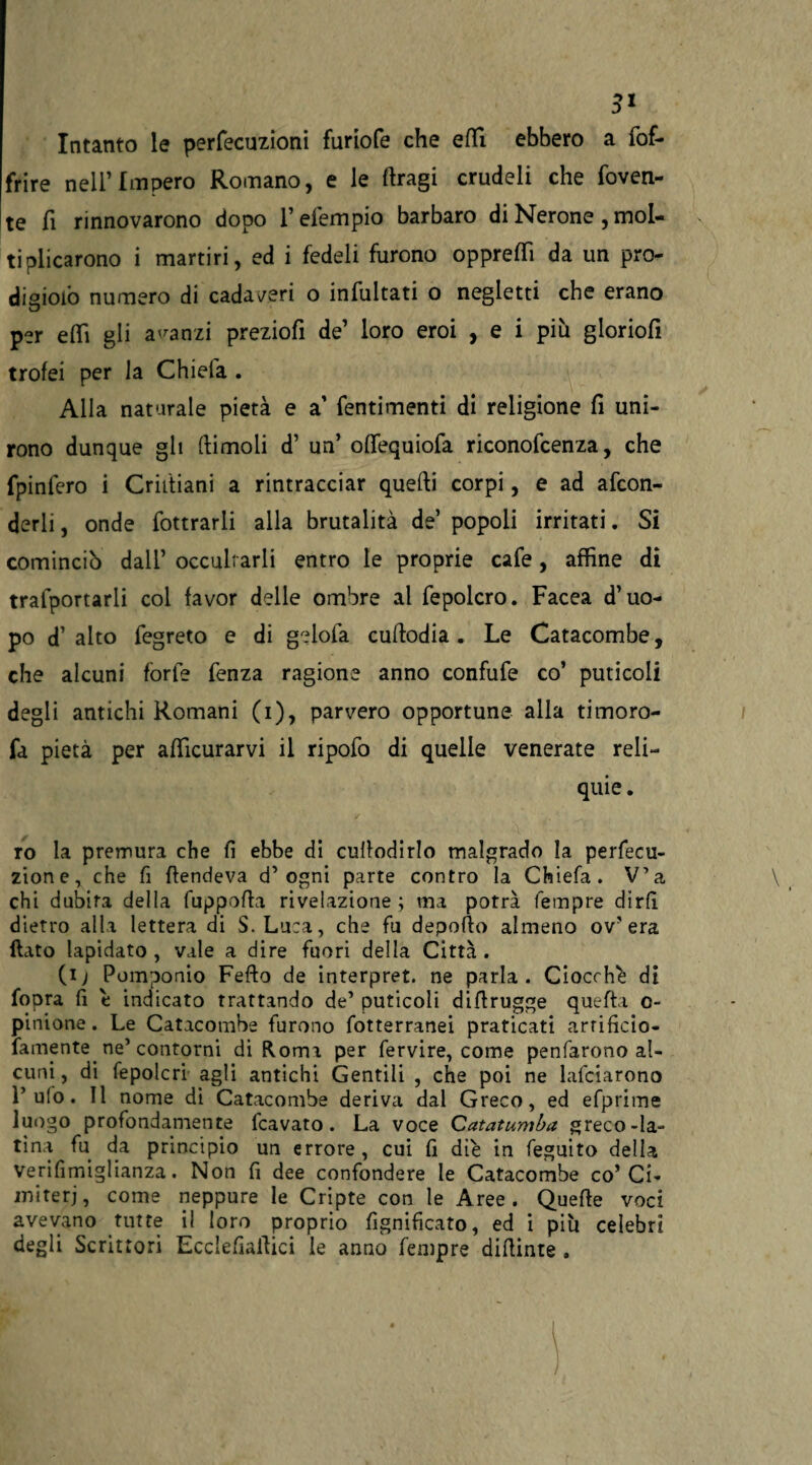 Intanto le perfecuzioni furiofe che effi ebbero a (of¬ frire nell’Impero Romano, e le ftragi crudeli che roven¬ te fi rinnovarono dopo l’efempio barbaro di Nerone , mol¬ tiplicarono i martiri, ed i fedeli furono opprefTì da un pro- digiofo numero di cadaveri o infultati o negletti che erano per erti gli acanzi preziofi de’ loro eroi , e i più gloriofi trofei per la Chiefa . Alla naturale pietà e a fentimenti di religione fi uni¬ rono dunque gli (limoli d’ un’ oflequiofa riconofcenza, che fpinfero i Cristiani a rintracciar quelli corpi, e ad afcon- derli, onde fottrarli alla brutalità de’ popoli irritati. SÌ cominciò dall’ occultarli entro le proprie cafe, affine di traiportarli col favor delle ombre al fepolcro. Facea d’uo¬ po d’ alto fegreto e di gelofa curtodia . Le Catacombe, che alcuni forfè fenza ragione anno confufe co’ puticoli degli antichi Romani (i), parvero opportune alla timoro- fa pietà per afficurarvi il ripofo di quelle venerate reli¬ quie . ro la premura che fi ebbe di culfodirlo malgrado la perfecu- zione, che fi {fendeva d’ogni parte contro la Chiefa. V’a chi dubita della fuppofla rivelazione ; ma potrà Tempre dirfi dietro alla lettera di S.Luca, che fu deporto almeno ov’era {lato lapidato , vale a dire fuori della Città . (i) Pomponio Fedo de interpret. ne parla. Ciocche di fopra fi e indicato trattando de’ puticoli diflrugge quefta o- pinione. Le Catacombe furono fotterranei praticati arrificio- famente ne’ contorni di Roma per fervire, come penfarono al¬ cuni , di fepolcri agli antichi Gentili , che poi ne lafciarono l’ufo. Il nome di Catacombe deriva dal Greco, ed efprime luogo profondamente fcavato. La voce Catatumba greco-la¬ tina fu da principio un errore, cui fi diè in feguito della Verifimiglianza. Non fi dee confondere le Catacombe co’Ci¬ miteri, come neppure le Cripte con le Aree. Querte voci avevano tutte il loro proprio fignificato, ed i più celebri degli Scrittori Ecclefiailici le anno fempre dirtinte .