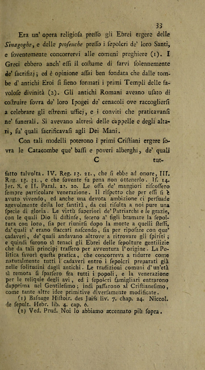 Era un’ opera religiofa pretto gli Ebrei ergere delle Sinagoghe, e delle profetiche predo i fepolcri de’ loro Santi, e foventemente concorrervi alle comuni preghiere (i). I Greci ebbero anch’ elfi il coftume di farvi folennemente de’ facrifizj ; ed è opinione affai ben fondata che dalle tom¬ be d’ antichi Eroi fi fieno formati i primi Tempii delle fa- volofe divinità (2). Gli antichi Romani aveano ufato di cofiruire fovra de1 loro Ipogei de' cenacoli ove raccoglierli a celebrare gli efiremi ufficj, e i conviti che praticavanfi ne’ funerali. Si avevano altresì delle cappelle e degli alta¬ ri, fu’ quali facrificavafi agii Dei Mani. Con tali modelli poterono i primi Crifiiani ergere fo¬ vra le Catacombe que’ baffi e poveri alberghi, de’ quali C tut- fatto talvolta. IV. Reg. 13. 21., che fi ebbe ad onore, III. R?g. 1?. 31., e che fovente fu pena non ottenerlo. ìf. 14. Jer. 8. e IT. Parai. 2?. 20. Le offa de’ maggiori rifcoffero fempre particolare venerazione. Il rifpetto che per effi fi avuto vivendo, ed anche una devota ambizione ci perfuade agevolmente della lor fantità , da cui rifaita a noi pure una fpecie di gloria. Le virtù fuoeriori de’ Patriarchi e le grazie, con le quali Dio li diftinfe, fecero a’ figli bramare la fepol- tura con loro, fia per riunirfi dopo la morte a quelli fletti, da’ quali s’ erano fiaccati nafcendo, fia per ripofare con que’ cadaveri, de’quali andavano altrove a ritrovare gli fpiriti ; e quindi furono sì tenaci gli Ebrei delle fepolture gentilizie che da tali principi traffero per avventura l’origine. La Po¬ litica favorì quella pratica, che concorreva a ridurre come naturalmente tutti i cadaveri entro i fepolcri preparati già nelle folituaini dagli antichi. Le tradizioni comuni d’un’età sì remora fi fparfero fra tutti i popoli, e la venerazione per le reliquie degli avi, ed i fepolcri famigliari entrarono dapprima nel Gentilefimo ; indi pattarono al Crifiianefimo, come tante altre idee primitive diverfamente modificate. (1) Bafnage Hifioir. des Juifs liv. 7. chap. 24. Niccol. de fepult. Hebr. lib. 4. cap. 6. (2) Ved. Prud. Noi lo abbiamo accennato più fopra.