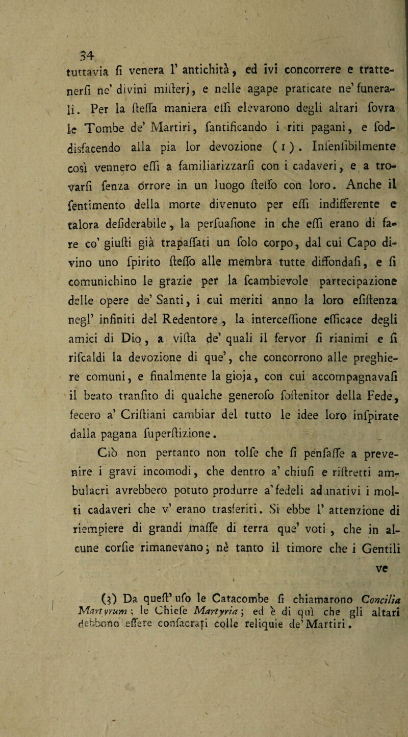 tuttavia fi venera 1’ antichità, ed ivi concorrere e tratte* nerfi ne1 divini miderj, e nelle agape praticate ne’ funera- li. Per la ftefla maniera elfi elevarono degli altari fovra le Tombe de’Martiri, ramificando i riti pagani, e fod- disfacendo alla pia lor devozione ( i ) . Inlenlìbilmente così vennero efiì a familiarizzarli con i cadaveri, e a tro¬ var fi fenza orrore in un luogo dello con loro. Anche il fentimento della morte divenuto per elfi indifferente e talora defiderabile , la perfuafìone in che effi erano di fa¬ re co’ giudi già trapaffati un folo corpo, dal cui Capo di¬ vino uno fpirito deffo alle membra tutte diffondali, e fi comunichino le grazie per la fcambievole partecipazione delle opere de’Santi, i cui meriti anno la loro efidenza negl’ infiniti del Redentore , la interceffione efficace degli amici di Dio , a vida de’ quali il fervor fi rianimi e fi rifcaldi la devozione di que’, che concorrono alle preghie¬ re comuni, e finalmente la gioja, con cui accorripagnavafi il beato tranfito di qualche generofo fodenitor della Fede, fecero a’ Cridiani cambiar del tutto le idee loro infpirate dalla pagana fuperdizione. Ciò non pertanto non tolfe che fi penfaffe a preve¬ nire i gravi incomodi, che dentro a’ chiufi e ridretti am¬ bulacri avrebbero potuto produrre a’fedeli adunativi i mol¬ ti cadaveri che v’ erano trasferiti. Si ebbe P attenzione di riempiere di grandi mafie di terra que’ voti , che in al¬ cune corde rimanevano; nè tanto il timore che i Gentili ve i (3) Da qued’ ufo le Catacombe fi chiamarono Concilia ’Martyntmle Chiefe Martyria ; ed è di qui che gli altari debbono edere confacrafi colle reliquie de’Martiri.