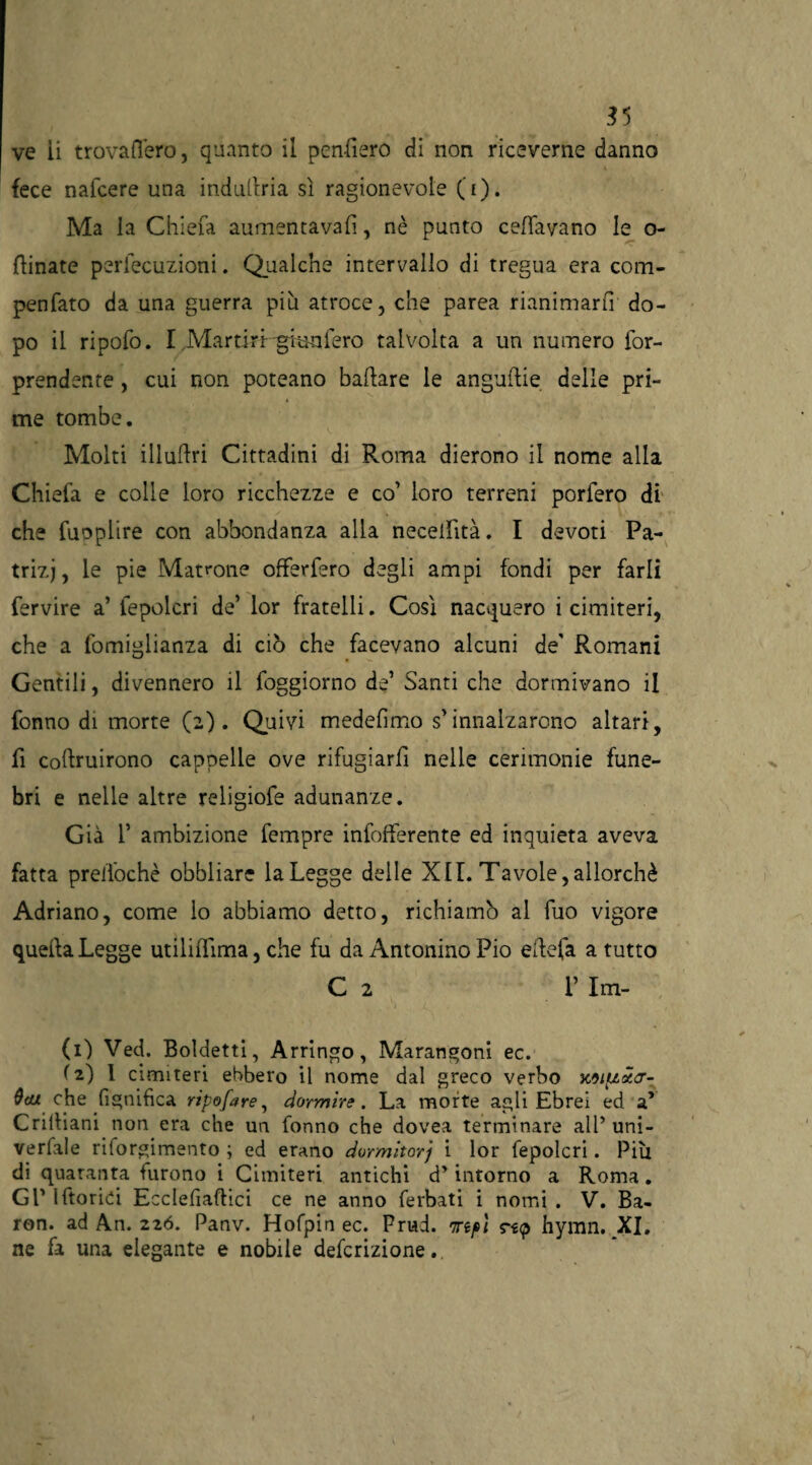 55 ve ii trovafl’ero, quanto il penderò di non riceverne danno fece nafcere una indudria sì ragionevole (i). Ma la Chiefa aumentava!!, nè punto celiavano le o- dinate perlecuzioni. Qualche intervallo di tregua era com- penfato da una guerra più atroce, che parea rianimarli do¬ po il ripofo. I Martiri-punterò talvolta a un numero for- prendente, cui non poteano badare le angudie delle pri¬ me tombe. Molti illadri Cittadini di Roma dierono il nome alla Chiefa e colle loro ricchezze e co’ loro terreni porfero di che fuoplire con abbondanza alla neceilìtà. I devoti Pa¬ trizi, le pie Matrone offerfero degli ampi fondi per farli fervire a’ fepolcri de’ lor fratelli. Così nacquero i cimiteri, che a fomiglianza di ciò che facevano alcuni de' Romani Gentili, divennero il foggiorno de’ Santi che dormivano il fonno di morte (2). Quivi medefìmo s’innalzarono altari, fi codruirono cappelle ove rifugiarfi nelle cerimonie fune¬ bri e nelle altre religiofe adunanze. Già 1’ ambizione fempre infofferente ed inquieta aveva fatta prelfochè obbliare laLegge delle XII. Tavole,allorché Adriano, come lo abbiamo detto, richiamò al fuo vigore quella Legge utilifììma, che fu da Antonino Pio edefa a tutto C 2 1’ Im- (1) Ved. Boldetti, Arringo, Marangoni ec. ( 2) 1 cimiteri ebbero il nome dal greco verbo x9iptx<r- che fignifìca ripofare, dormire. La morte agli Ebrei ed a* Cridiani non era che un fonno che dovea terminare alP uni- verfale riforgimento ; ed erano dormitori i lor fepolcri. Piu di quaranta furono i Cimiteri antichi d’intorno a Roma. GP Idorici Ecclefiadici ce ne anno ferbati i nomi . V. Ba- ron. ad An. 226. Panv. Hofpin ec. Prud. rjnp\ rsp hymn. XI. ne fa una elegante e nobile defcrizione.