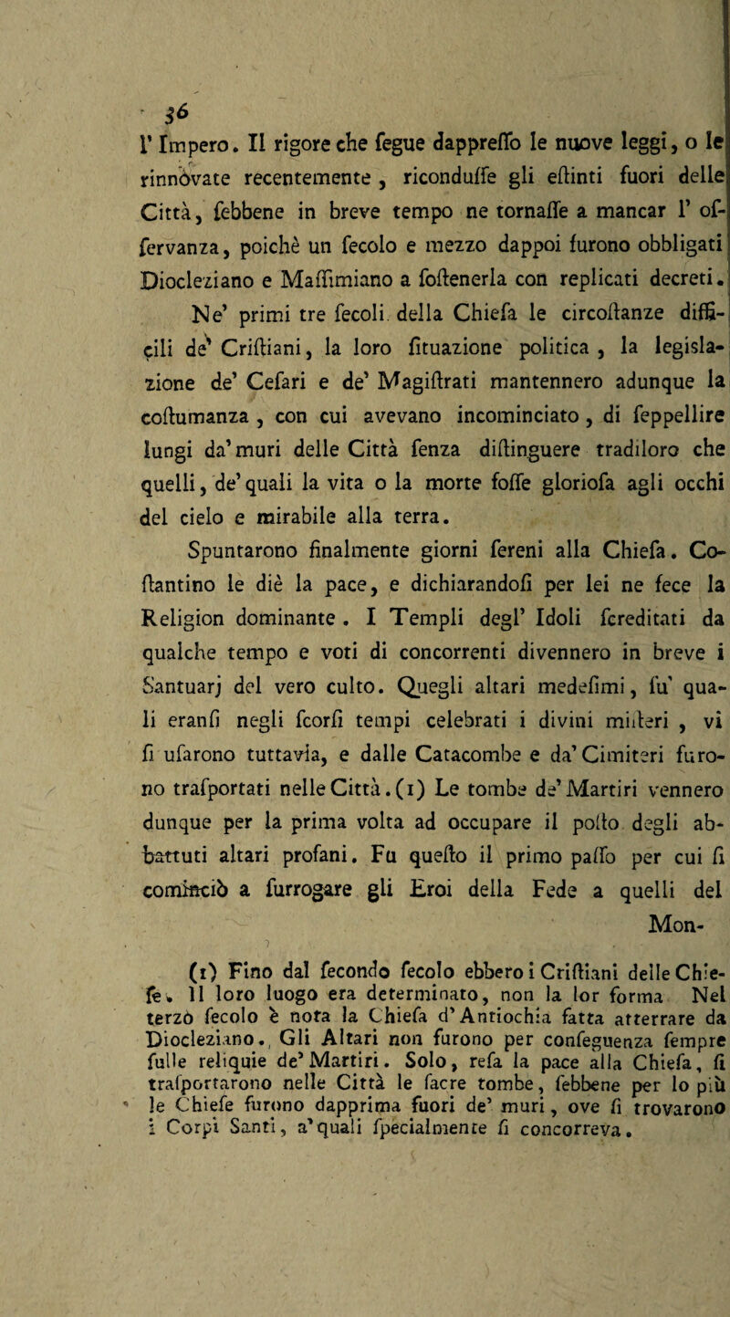 & V Impero. II rigore che fegue dappreflo le nuove leggi, o le rinnovate recentemente , riconduce gli eftinti fuori dellei Città, febbene in breve tempo ne tornafle a mancar 1* of- fervanza, poiché un fecolo e mezzo dappoi furono obbligati Diocleziano e Mafhmiano a fofteneria con replicati decreti. Ne’ primi tre fecoli della Chiefa le circoftanze diffi¬ cili de' Criftiani, la loro Umazione politica , la legisla¬ zione de’ Cefari e de’ Magiftrati mantennero adunque la coftumanza , con cui avevano incominciato, di feppellire lungi da’ muri delle Città lenza diftinguere tradiloro che quelli, de’quali la vita o la morte folle gloriola agli occhi del cielo e mirabile alla terra. Spuntarono finalmente giorni fereni alla Chiefa. Co- flantino le diè la pace, e dichiarandoli per lei ne fece la Religion dominante . I Templi degl’ Idoli fcreditati da qualche tempo e voti di concorrenti divennero in breve i Santuarj del vero culto. Quegli altari medefimi, fu qua¬ li eranfì negli fcorfi tempi celebrati i divini miiteri , vi fi ufarono tuttavia, e dalle Catacombe e da’Cimiteri furo¬ no trafportati nelle Città, (i) Le tombe de’Martiri vennero dunque per la prima volta ad occupare il pollo degli ab¬ battuti altari profani. Fu quello il primo palio per cui fi cominciò a furrogare gii Eroi della Fede a quelli del Mon- (i) Fino dal fecondo fecolo ebbero i Criftiani delle Chie- fe* 11 loro luogo era determinato, non la lor forma Nel terzo fecolo è nota la Chiefa d'Antiochia fatta atterrare da Diocleziano., Gli Altari non furono per confeguenza Tempre Tulle reliquie de5 Martiri. Solo, refa la pace alla Chiefa, fi tralportarono nelle Città le facre tombe, febbene per lo piìi  le Chiefe furono dapprima fuori de’ muri, ove fi trovarono