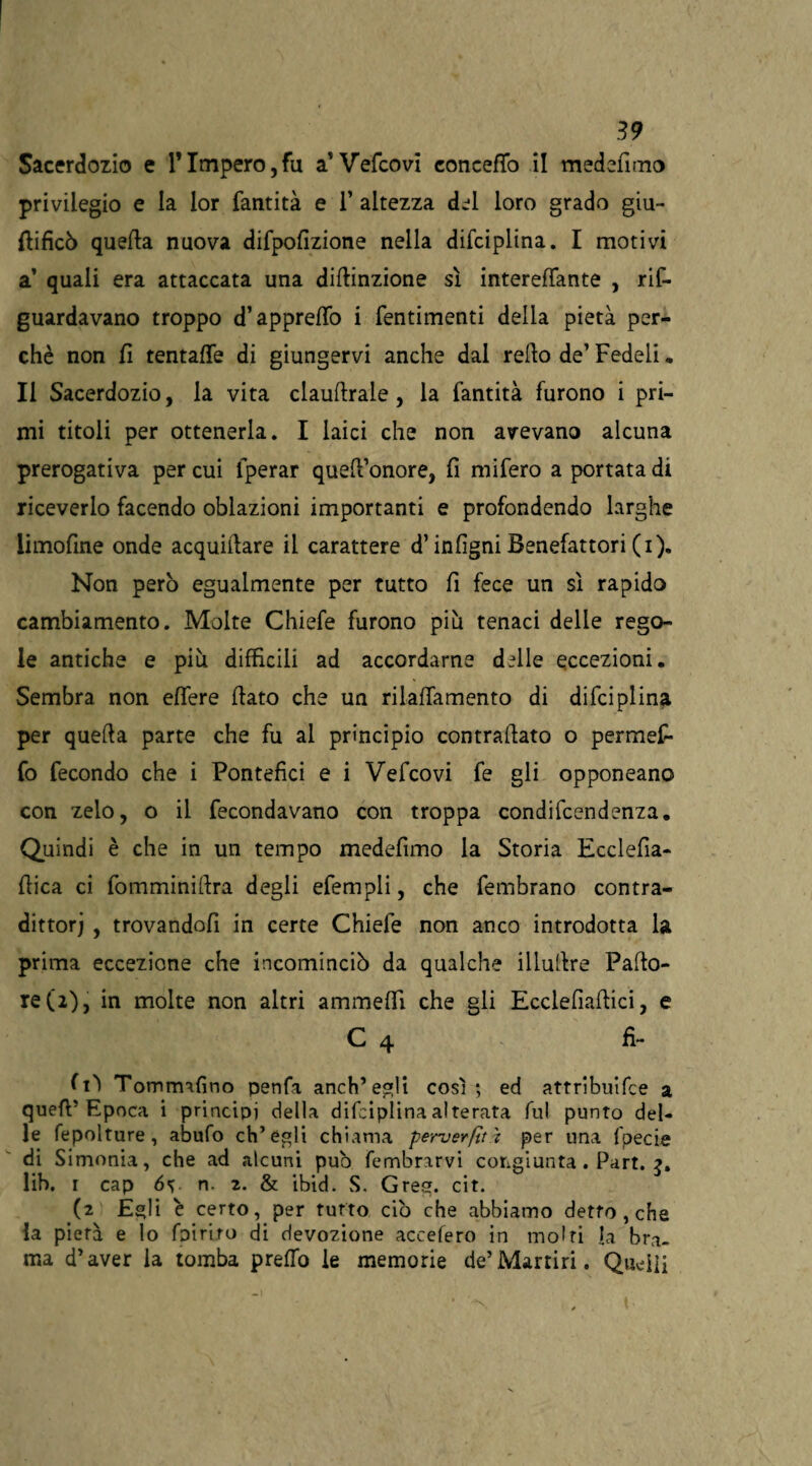 Sacerdozio e l’Impero,fu a’Vefcovi concertò il medsfimo privilegio e la lor fantità e 1’ altezza del loro grado giu- flificò quella nuova difpofizione nella difciplina. I motivi a’ quali era attaccata una dirtinzione sì interertante , rif- guardavano troppo d’appretto i fentimenti della pietà per¬ chè non fi tentarti di giungervi anche dal refto de’ Fedeli, Il Sacerdozio, la vita claustrale , la fantità furono i pri¬ mi titoli per ottenerla. I laici che non avevano alcuna prerogativa per cui fperar quell’onore, fi mifero a portata di riceverlo facendo oblazioni importanti e profondendo larghe limofine onde acquifiare il carattere d’infigni Benefattori (i). Non però egualmente per tutto fi fece un sì rapido cambiamento. Molte Chiefe furono più tenaci delle rego¬ le antiche e più difficili ad accordarne delle eccezioni. Sembra non effere fiato che un rilattamento di difciplina per quefia parte che fu al principio contrafiato o permef* fo fecondo che i Pontefici e i Vefcovi fe gli opponeano con zelo, o il fecondavano con troppa condifcendenza. Quindi è che in un tempo medefimo la Storia Ecclefia- fiica ci fomminifira degli efempli, che fembrano contra- dittorj , trovandofi in certe Chiefe non anco introdotta la prima eccezione che incominciò da qualche illufire Pallo¬ re (2), in molte non altri ammertì che gli Ecclefiafiici, e C 4 fi- fi'ì Tommnfino penfa anch’egli così; ed attribuisce a quefi’Epoca i principi della difciplina alterata fui punto del¬ le Sepolture, abufo ch’égli chiama perverfìti per una Specie di Simonia, che ad alcuni può Sembrarvi congiunta. Part. 3. lib, 1 cap 6v n. 2. & ibid. S. Gres. cit. (2 Egli è certo, per furto ciò che abbiamo detto , che la pierà e lo Spirito di devozione accelero in molti la bra¬ ma d’aver la tomba prertò le memorie de’Martiri. Queiìi