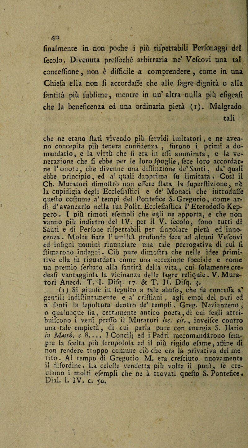 / / 4° finalmente in non poche i più rifpettabili Perfonaggi dei fecolo. Divenuta preftòchè arbitraria ne’ Vefcovi una tal concezione, non è difficile a comprendere , come in una Chiefa ella non fi accordale che alle fagre dignità o alla fantità pili fublime, mentre in un’ altra nulla più efigeafi che la beneficenza ed una ordinaria pietà (i). Malgrado tali che ne erano fiati vivendo piu fervidi imitatori, e ne avea- no concepita più tenera confidenza , furono i primi a do¬ mandarlo, e la virtù che fi era in elfi ammirata, e la ve* nerazione che fi ebbe per le loro Spoglie, fece loro accordar¬ ne l’onore, che divenne una difiinzione de’Santi, da’quali ebbe principio, ed a’ qtìali dapprima fu limitata. Così il Ch. Muratori dimoftrò non edere fiata la fuperftlzione, nè la cupidigia degli Ecclefiaftici e de’ Monaci che introduce quello coftume a’tempi del Pontefice S. Gregorio, come ar¬ dì d’avanzarlo nella fui Polit. Ecclefiafiica P Eterodofio Kep* però . I più rimoti efemoli che egli ne apporta, e che non vanno più indietro del IV. per il V» fecolo, fono tutti di Santi e di Perfone rifpettabili per Angolare pietà ed inno¬ cenza. Molte fiate l’umiltà profonda fece ad alcuni Vefcovi ed infigni uomini rinunziare una tale prerogativa di cui fi filmarono Indegni. Ciò pure dimoftra che nelle idee primi¬ tive ella fu riguardati come una eccezione fpeciile e come un premio ferbito alla fantità della vita, cui fidamente cre- deafi vantaggiosi la vicinanza delle fagre reliquie. V. Mura¬ tori Anecd. T. I. Difq. 17. & T. II. Difq. (ij Si giunfe in feguito a tale abufo, che fu concetta a’ gentili indifiintimente e a* criftiani , agli empi del pari ed a’ fanti la fepoltuTa dentro de1 templi. Greg. Nazianzenó , o qualunque fia, certamente antico poeta, di cui fegli attri- buifcono i v.erfi pretto il Muratori /oc. cit., inveifce contro una tale empietà, di cui parla pure con energia S. Jlario in Mrtth. c 8.... T Concili ed i Padri raccomandarono fem* pre la Scelta più fcrupolofa ed il più rigido efame, affine di non rendere troppo comune ciò che era la privativa del me rito. Al tempo di Gregorio M. era crefciuto nuovamente il difordine . La celefie vendetta più volte il punì, fe cre¬ diamo i molti efempli che ne à trovati quello S. Pontefice#