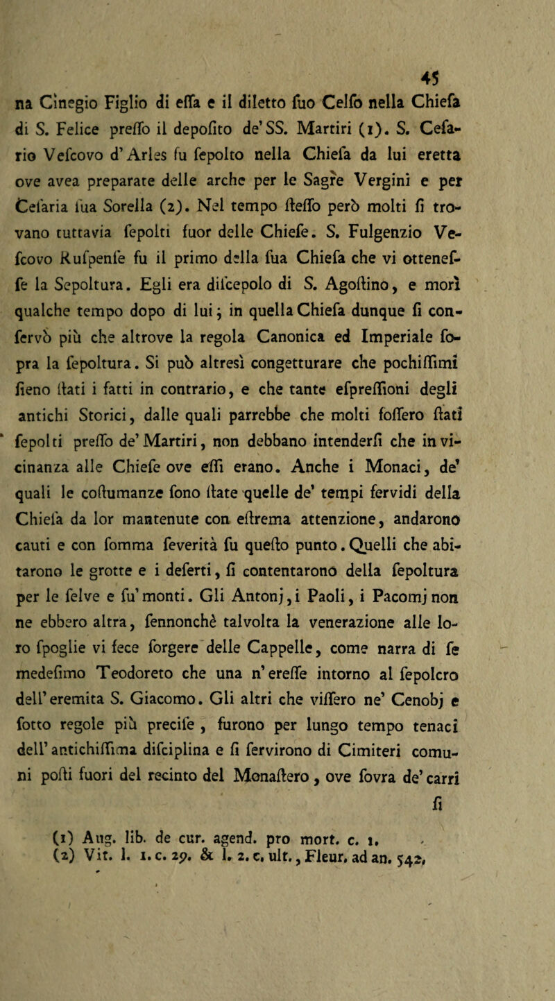 na Cìnegio Figlio di effa e il diletto Tuo Celfo nella Chiefa di S. Felice pretto il depofìto de’SS. Martiri (i). S. Cefa¬ li© Vefcovo d’Aries fu fepolto nella Chiefa da lui eretta ove avea preparate delle arche per le Sagre Vergini e per Cefaria fua Sorella (2). Nel tempo fletto però molti fi tro¬ vano tuttavia fepoiti fuor delle Chiefe. S. Fulgenzio Ve¬ fcovo Rufpenfe fu il primo della fua Chiefa che vi ottenef- fe la Sepoltura. Egli era dil’cepolo di S. Agofiino, e morì qualche tempo dopo di lui; in quella Chiefa dunque fi con- fervò più che altrove la regola Canonica ed Imperiale fo- pra la fepoltura. Si può altresì congetturare che pochittìmi fieno (lati i fatti in contrario, e che tante efprettioni degli antichi Storici, dalle quali parrebbe che molti foffero fiati fepolti pretto de’Martiri, non debbano intenderli che in vi¬ cinanza alle Chiefe ove etti erano. Anche i Monaci, de’ quali le coftumanze fono fiate quelle de’ tempi fervidi della Chiela da lor mantenute con efirema attenzione, andarono cauti e con fomma feverità fu quello punto. Quelli che abi¬ tarono le grotte e i deferti, fi contentarono della fepoltura per le felve e fu’monti. Gli Antonj,i Paoli, i Pacomj non ne ebbero altra, fennonchè talvolta la venerazione alle lo¬ ro fpoglie vi fece forgere delle Cappelle, come narra di fe medefimo Teodoreto che una n’erette intorno al fepolcro dell’eremita S. Giacomo. Gli altri che vittero ne’ Cenobj e fotto regole più precile , furono per lungo tempo tenaci dell’ antichifiìma difciplina e fi fervirono di Cimiteri comu¬ ni podi fuori del recinto del Monafiero, ove fovra de’ carri fi (1) Aug. lib. de cur. agend. prò mort. c. i. (2) Vit. 1. i.c. 2<?. & 1. 2. c. ult., Fleur, ad an. 542,