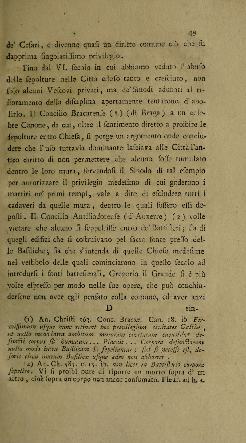 de’ Cefari, e divenne quafi un diritto comune ciò che fu dapprima fingolarilFimo privilegio. Fino dal VI. fecolo in cui abbiamo veduto 1’ abufo delle fepolture nelle Citta edelo tanto e creiamo, non folo alcuni Vefcovi privati, ma de’Sinodi adunati al ri- floramento della difciplina apertamente tentarono d’ abo¬ lirlo. Il Concilio Bracarenfe (i) (di Braga) a un cele¬ bre Canone, da cui, oltre il ientimento diretto a proibire le fepolture entro Chiela, fi porge un argomento onde conclu¬ dere che l’ufo tuttavia dominante laiciava alle Citta l’ati- tico diritto di non permettere che alcuno folle tumulato dentro le loro mura, fervendofi il Sinodo di tal efempio per autorizzare il privilegio medelimo di cui goderono i martiri ne’ primi tempi, vale a dire di efcludere tutti i cadaveri da quelle mura, dentro le quali fodero elfi de¬ polli. Il Concilio Antifìodorenfe (d’Auxerre) (2 ) volle vietare che alcuno fi feppelliffe entro de’ fìattilleri ; badi quegli edilizi che fi co.Iruivano pel facro fonte predò del¬ le Bafiliche} fia che s’intenda di quelle Gliele medefìme nel veftibolo delle quali cominciarono in quello fecolo ad introdurfi i fonti battefimali. Gregorio il Grande fi è più volte efpreffo per modo nelle fue opere, che può conchiu- derfene non aver egli penfato colla comune, ed aver anzi D rin- (1) An. Chrilìi Conc. Bracar. Cari. 18. ib. F/r- mijjimum ufque nume rstinent hoc priviIspjum civitates Galli# , ut nullo modo intra ambitum murorum civitatum cujuslibet de¬ functi corpus [it bumatum . . . Placali . . . Compara defunEìorum nullo modo intra Bafilicam S. fepeliantur ; fed fi necefje ejì^ de- foris dica murum B a fi liete ufque adeo non abborret . 2.) An. Ch. c. 15. ib. nyn licet in Baptifurio corpora fepelire. Vi fi proibì pure di riporre un morto fopra d’ un altro , cioè fopra un corpo non ancor confumato. Fleur. ad h. a.