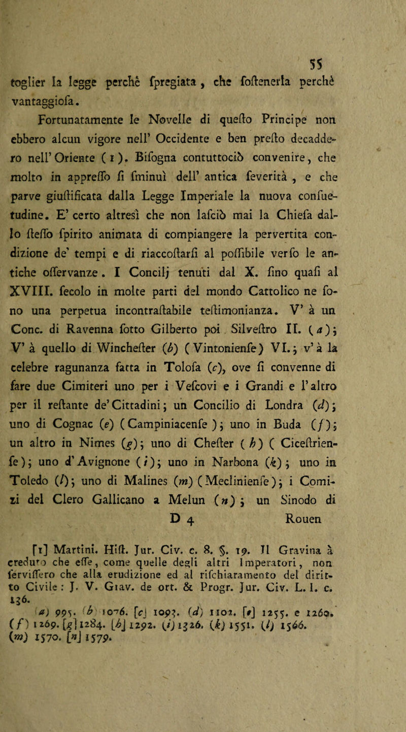 toglier la legge perchè fpregiata , che {ottenerla perchè vantaggila. Fortunatamente le Novelle di quetto Principe non ebbero alcun vigore nell’ Occidente e ben pretto decadde¬ ro nell’Oriente (i). Bifogna contuttociò convenire, che molto in appretto fi fminuì dell’ antica feverità , e che parve giuttifìcata dalla Legge Imperiale la nuova confile- tudine. E’ certo altresì che non lattciò mai la Chiefa dal¬ lo fletto fpirito animata di compiangere la pervertita con¬ dizione de' tempi e di riaccoflarfl al poflìbile verfo le an¬ tiche oflervanze. I Concilj tenuti dai X. fino quatti al XVIII. fecolo in molte parti del mondo Cattolico ne fo¬ no una perpetua incontraflabile teflimonianza. V’ à un Conc. di Ravenna lotto Gilberto poi Silveflro II. V’ à quello di Winchefler (<b) ( Vintonienfe) VI.; v’à la celebre ragunanza fatta in Tolofa (c), ove fi convenne di fare due Cimiteri uno per i Vettcovi e i Grandi e l’altro per il reftante de’ Cittadini ; un Concilio di Londra (d) \ uno di Cognac (e) ( Campiniacenfe ) ; uno in Buda (/); un altro in Nimes (f); uno di Chefler ( h) ( Cicettrien- fe); uno d’Avignone (/); uno in Narbona (£) ; uno in Toledo (/); uno di Malines (m) (Meclinienfe ) j i Corni¬ li dei Clero Gallicano a Melun (») j un Sinodo di D 4 Rouen fi] Martini. Hi fi. Jur. Civ. c. 8. §. Tp. JI Gravina à creduto che effe, come quelle desìi altri Imperatori, non lervittero che alla erudizione ed al rifchiaramento dei dirit¬ to Civile: J. V. Giav. de ort. & Progr. Jur. Civ. L. I. c. igó. a) (b io 16. [c\ iop?. (d) iioj. [t] 1255. e 1260. (/') 1269. [^{1284. 1292. yjiSìò. (k) 1551. fl) 1566. 0*0 1570. OJ iS7p.