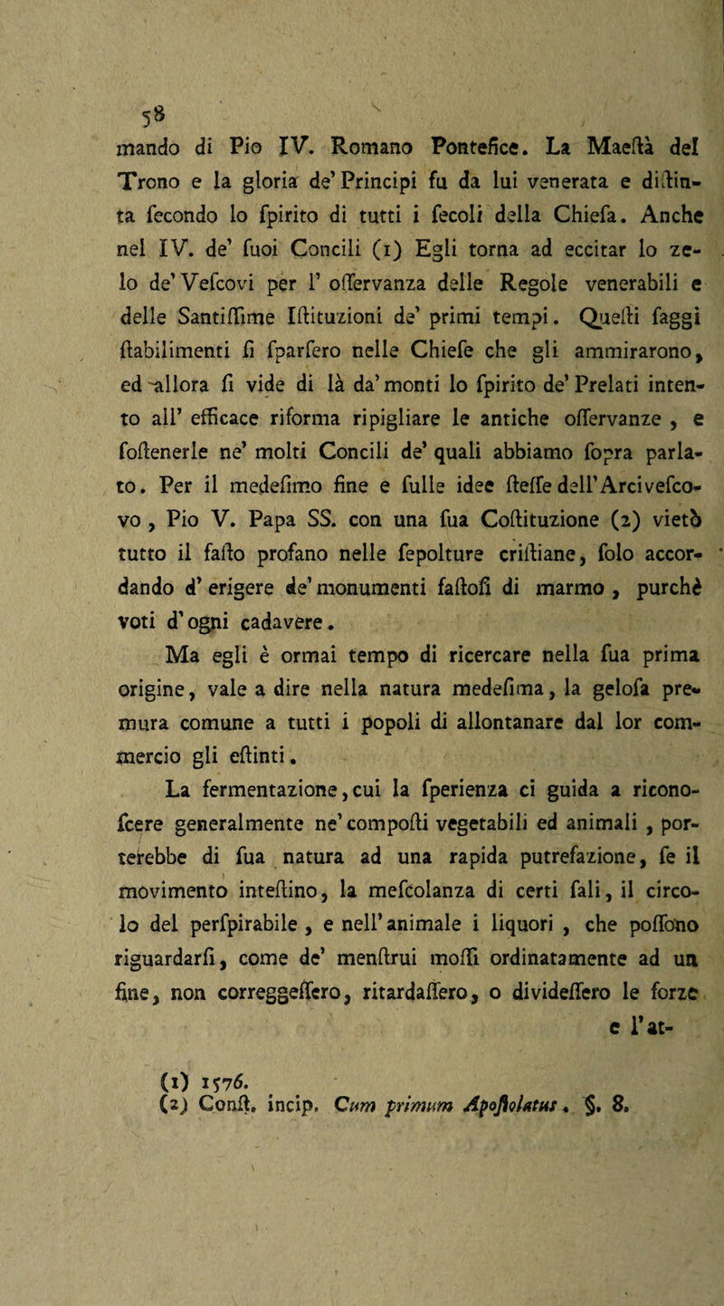 mando di Pio IV. Romano Pontefice. La Maertà del Trono e la gloria de’Principi fa da lui venerata e dipin¬ ta fecondo lo fpirito di tutti i fecoli della Chiefa. Anche nel IV. de’ Tuoi Concili (i) Egli torna ad eccitar lo ze¬ lo de’Vefcovi per 1’ ortervanza delle Regole venerabili e delle Santiflìme Iftituzioni de’ primi tempi. Quelli faggi ftabilimenti fi fparfero nelle Chiefe che gli ammirarono, ed ^allora fi vide di là da’ monti lo fpirito de’ Prelati inten¬ to ali’ efficace riforma ripigliare le antiche offervanze , e follenerle ne’ molti Concili de’ quali abbiamo fopra parla¬ to. Per il medefimo fine e fulle idee fleffe dell’Arci vefco- vo , Pio V. Papa SS. con una fua Coftituzione (2) vietò tutto il fallo profano nelle fepolture crirtiane, folo accor¬ dando d’ erigere de’ monumenti faftofi di marmo , purché voti d’ogni cadavere. Ma egli è ormai tempo di ricercare nella fua prima origine, vale a dire nella natura medefima, la gelofa pre¬ mura comune a tutti i popoli di allontanare dal lor com¬ mercio gli eftinti. La fermentazione, cui la fperienza ci guida a ricono- fcere generalmente ne’ comporti vegetabili ed animali , por¬ terebbe di fua natura ad una rapida putrefazione, fe il movimento intertino, la mefcolanza di certi fali, il circo¬ lo del perforabile, e nell’animale i liquori , che poflo'no riguardarfi, come de’ menrtrui morti ordinatamente ad un fine, non correggeffero, ritardaflero, o dividertero le forze c rat¬ eo 1576.