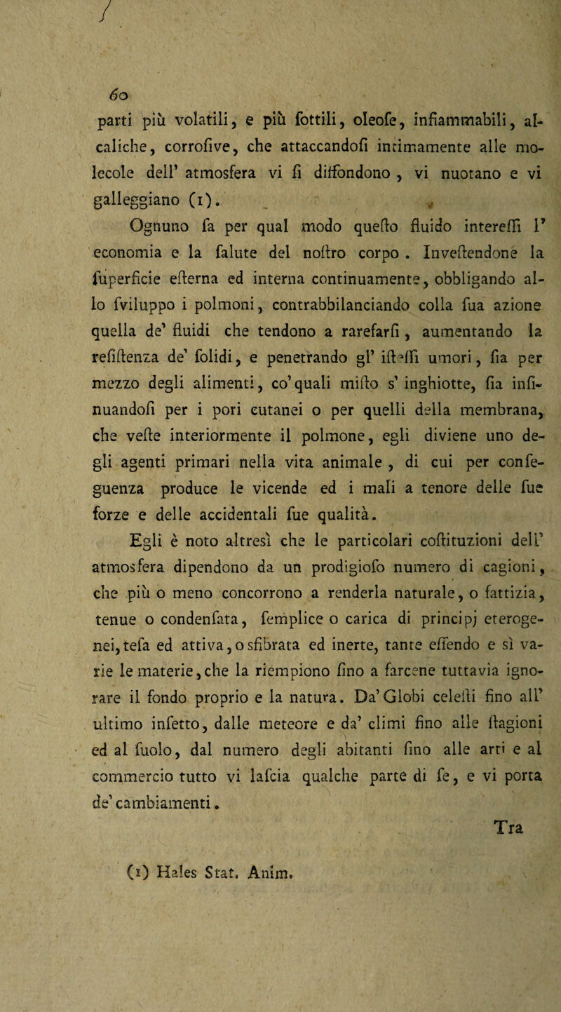 parti più volatili, e più fottili, oleofe, infiammabili, al- caliche, corrofive, che attaccandoli intimamente alle mo¬ lecole dell’ atmosfera vi fi diffondono , vi nuotano e vi galleggiano (i). _ v Ognuno fa per qual modo quello fluido intereflì 1’ economia e la fallite del nollro corpo . Inveendone la fuperfìcie efterna ed interna continuamente, obbligando al¬ lo fviluppo i polmoni, contrabbilanciando colla fua azione quella de’ fluidi che tendono a rarefarli, aumentando la refiftenza de1 folidi, e penetrando gl’ irtafFi umori, fia per mezzo degli alimenti, co1 quali mirto s’ inghiotte, fia infi« nuandofi per i pori cutanei o per quelli della membrana, che verte interiormente il polmone, egli diviene uno de¬ gli agenti primari nella vita animale , di cui per confe- guenza produce le vicende ed i mali a tenore delie fue forze e delle accidentali fue qualità. Egli è noto altresì che le particolari cortituzioni delf atmosfera dipendono da un prodigiofo numero di cagioni, che più o meno concorrono a renderla naturale, o fattizia, tenue o condenfata, femplice o carica di principi eteroge¬ nei, tefa ed attiva,osfibrata ed inerte, tante efiendo e sì va¬ rie le materie,che la riempiono fino a farcene tuttavia igno¬ rare il fondo proprio e la natura. Da’Globi celeiìi fino all’ ultimo infetto, dalle meteore e da’ climi fino alle ftagioni ed al fuolo, dai numero degli abitanti fino alle arti e al commercio tutto vi lafcia qualche parte di fe, e vi porta de1 cambiamenti. Tra (i) Hales Stat, Anim.