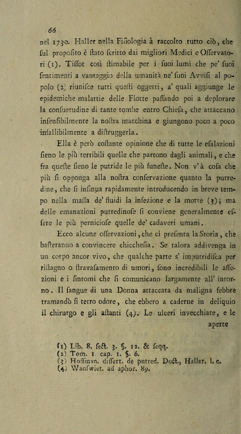 nel 1790. Hailer nella Filologia à raccolto tutto ciò, che fui proposto è flato fcritto dai migliori Medici eOlfervato- ri (1). Tiffot così ilimabile per i Tuoi lumi che pe1 fuoì fentimenti a vantaggio della umanità ne’Tuoi Avvili al po¬ polo (2) riunifce tutti quelli oggetti, a’ quali aggiunge le epidemiche malattie delie Flotte pacando poi a deplorare la confuetudine di tante tombe entro Chiefa, che attaccano infenfìbilmente la noftra macchina e giungono poco a poco 'infallibilmente a diflruggerla. Ella è però collante opinione che di tutte le efalazioni fieno le più terribili quelle che partono dagli animali, e che fra quelle fieno le putride le più funelle* Non v7 à cofa che più fi opponga alla nollra confervazione quanto la putre¬ dine, che fi infinga rapidamente introducendo in breve tem¬ po nella malfa de’fluidi la infezione e la morte (3); ma delle emanazioni putredinofe fi conviene generalmente ef¬ fe re le più perniciofe quelle de’ cadaveri umani. Ecco alcune offervazioni, che ci prefenta la Storia, che balleranno a convincere chicchefia. Se talora addivenga in un corpo ancor vivo, che qualche parte s7 imputridirla per riflagno o ftravafamento di umori, fono incredibili le affe¬ zioni e i fintomi che fi comunicano largamente all7 intor¬ no . Il fangue di una Donna attaccata da maligna febbre tramandò fi tetro odore, che ebbero a cadérne in deliquio il chirurgo e gli alianti (4). Le ulceri invecchiate, e le aperte fi) Lib. 8. feft. 3. §. 12. & feqq. (2) Tom, 1 cap. 1. §. 6, (3) Hoflìmn, difìert. de putred. Doli., Hailer. he* (4) Wanfwiet, ad aphor, 8p*