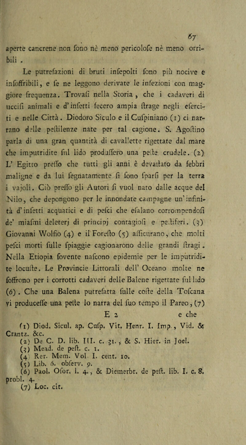 6j aperte cancrene non fono nè meno pericolofe nè meno orri¬ bili . Le putrefazioni di bruti infcpolti fono più nocive e infoffribili, e fe ne leggono derivate le infezioni con mag¬ giore frequenza. Trovali nella Storia, che i cadaveri di uccifi animali e d’infetti fecero ampia (trage negli eferci- ti e nelle Città. Diodoro Siculo e ilCufpiniano (i) ci nar¬ rano delle pellilenze nate per tal cagione. S. Agoftino parla di una gran quantità di cavallette rigettate dal mare che imputridite fui lido prodaffero una pelle crudele. (2) L’ Egitto preffo che tutti gli anni è devallato da febbri maligne e da lui legnatamele fi fono fparfi per la terra i vajoli. Ciò preffo gli Autori fi vuol nato dalle acque del Nilo, che depongono per le innondate campagne un’infini¬ tà d’infetti acquatici e di pefci che efalano corrompendoli de’ miafmi deleter; di principi contagio!! e perliferi. (3) Giovanni Wolfio (4) e il Foretto (5) afficurano, che molti pefci morti fulle fpiaggie cagionarono delie grandi ttragi. Nella Etiopia fovente nafcono epidemie per le imputridi¬ te locutte, Le Provincie Littorali dell’ Oceano molte ne foffrono per i corrotti cadaveri delie Balene rigettate fui lido (6) . Che una Balena putrefatta fuile coite della Tofcana yi produceffe una pelle lo narra dei tuo tempo il Pareo, (7) E z e che (0 Diod, Sicul. ap. Cufp, Vit. Henr. I, Imp., Vid. & Crantz. &c. (2) De C. D. lib. III. c. 51., & S. Hìer. in Joeì. G) Mead. de peli. c. i. (4; Rer- Mem. Voi I. cent. io. (5) Lib. 6. obferv. 9. (6) Paol. Ofor. 1. 4., & Diemerbr. de pett. lib. I. c. 8. probi. 4.