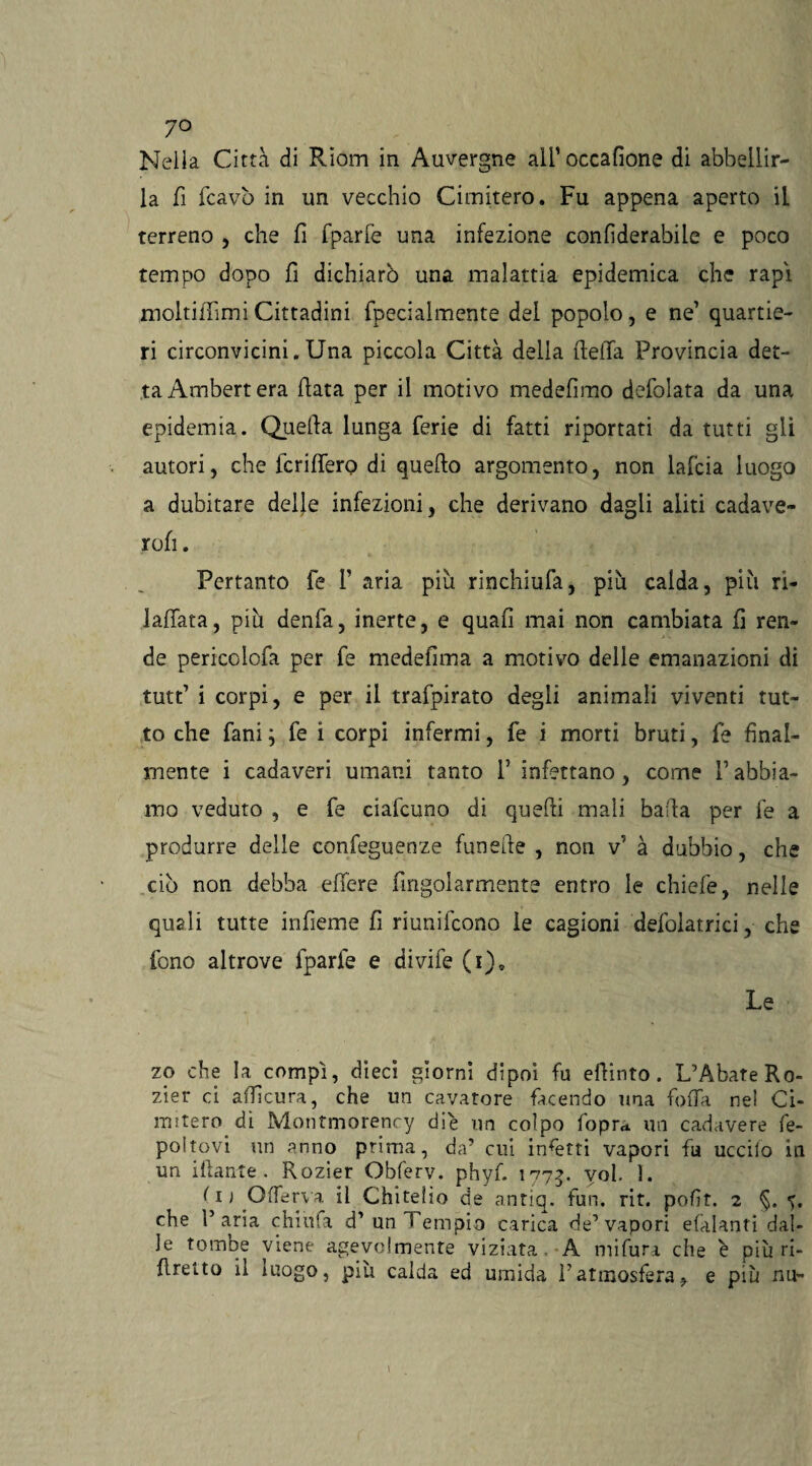 7° Nella Città di Riom in Auvergne alfoccafione di abbellir¬ la fi fcavò in un vecchio Cimitero. Fu appena aperto il terreno , che fi fparfe una infezione confiderabile e poco tempo dopo fi dichiarò una malattia epidemica che rapi moltifTimi Cittadini fpecialmente dei popolo, e ne’ quartie¬ ri circonvicini.Una piccola Città della lleiTa Provincia det¬ ta Ambert era (lata per il motivo medefimo defolata da una epidemia. Quella lunga ferie di fatti riportati da tutti gli autori, che fcrilfero di quello argomento, non lafcia luogo a dubitare delle infezioni, che derivano dagli aliti cadave- rofi. Pertanto fe 1’ aria piu rinchiufa, piu calda, più ri- laffata, più denfa, inerte, e quafi mai non cambiata fi ren¬ de pericolofa per fe medefima a motivo delie emanazioni di tutt’ i corpi, e per il trafpirato degli animali viventi tut¬ to che fani ; fe i corpi infermi, fe i morti bruti, fe final¬ mente i cadaveri umani tanto 1’ infettano, come V abbia¬ mo veduto , e fe ciafcuno di quelli mali balla per fe a produrre delle eonfeguenze funeile , non v’ à dubbio, che ciò non debba effere fingolarmente entro le chiefe, nelle quali tutte infieme fi riunifcono le cagioni defolatrici, che fono altrove fparfe e divife (i)9 Le zo che Ia^compì, dieci giorni dipoi fu elfinto. L’Abate Ro- zier ci alficura, che un cavatore facendo una fofia nel Ci¬ mitero dì Montmorency die un colpo foprn un cadavere fe- poitovi un anno prima, da’ cui incetti vapori fu uccilo in un iHaute . Rozier Obferv. phyf. 1775. voi. ì. ( 1 ) Qfferva il Chitelio de antiq. fun. rit. pofit. 2 §. «>. che l’aria chiufa d’ uni empio carica de’vapori efàlantì dal¬ le tombe viene agevolmente viziata A mi fura che è più ri- flretto il luogo, più calda ed umida i’atmosfera, e più nu-