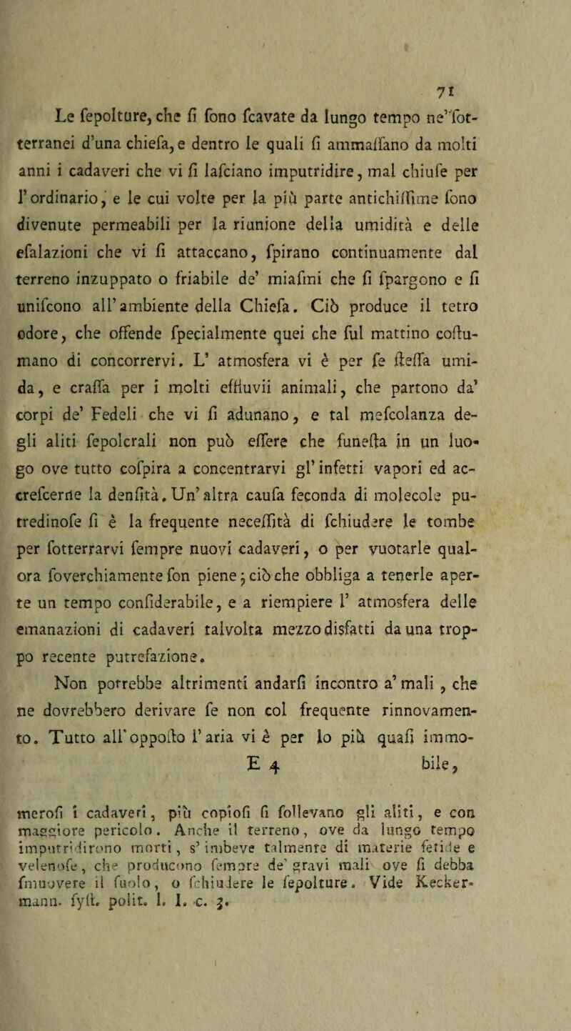 Le fepolture, che fi fono fcavate da lungo tempo ne1'fot¬ terranei d’una chiefa, e dentro le quali fi ammaffano da molti anni i cadaveri che vi fi lafciano imputridire, mai chiufe per l’ordinario, e le cui volte per la più parte antichiffime fono divenute permeabili per la riunione della umidità e delle efalazioni che vi fi attaccano, fpirano continuamente dal terreno inzuppato o friabile de’ miafmi che fi fpargono e fi unilcono all’ ambiente della Chiefa. Ciò produce il tetro odore, che offende fpecialmente quei che fui mattino cofiu¬ mano di concorrervi. L’ atmosfera vi è per fe fiefia umi¬ da, e crafla per i molti effiuvii animali, che partono da’ corpi de’ Fedeli che vi fi adunano, e tal mefcolanza de¬ gli aliti fepolcrali non può effere che funefia in un luo¬ go ove tutto cofpira a concentrarvi gl’ infetti vapori ed ac~ crefcerne la denfità. Un'altra caufa feconda di molecole pu- tredinofe fi è la frequente neceffità di fchiudere le tombe per fotterrarvi Tempre nuovi cadaveri, o per vuotarle qual¬ ora foverchiamente fon piene ^ ciò che obbliga a tenerle aper¬ te un tempo confiderabile, e a riempiere 1’ atmosfera delle emanazioni di cadaveri talvolta mezzo disfatti danna trop¬ po recente putrefazione. Non potrebbe altrimenti andarli incontro a’ mali , che ne dovrebbero derivare fe non col frequente rinnovamen¬ to. Tutto alfoppofio ì’aria vi è per lo più quafi immo- E 4 bile ? merofi i cadaveri, più copiofi fi follevano gli aliti, e con maggiore pericolo. Anche il terreno, ove da lungo tempo imputridirono morti, s’imbeve talmente di materie fetide e velenofe, che producono femore de'gravi mali ove fi debba fniuovere il furilo, o fchiudere le fepolture. Vide Kecker* mann. fyfi. polir. 1, 1. c. j.