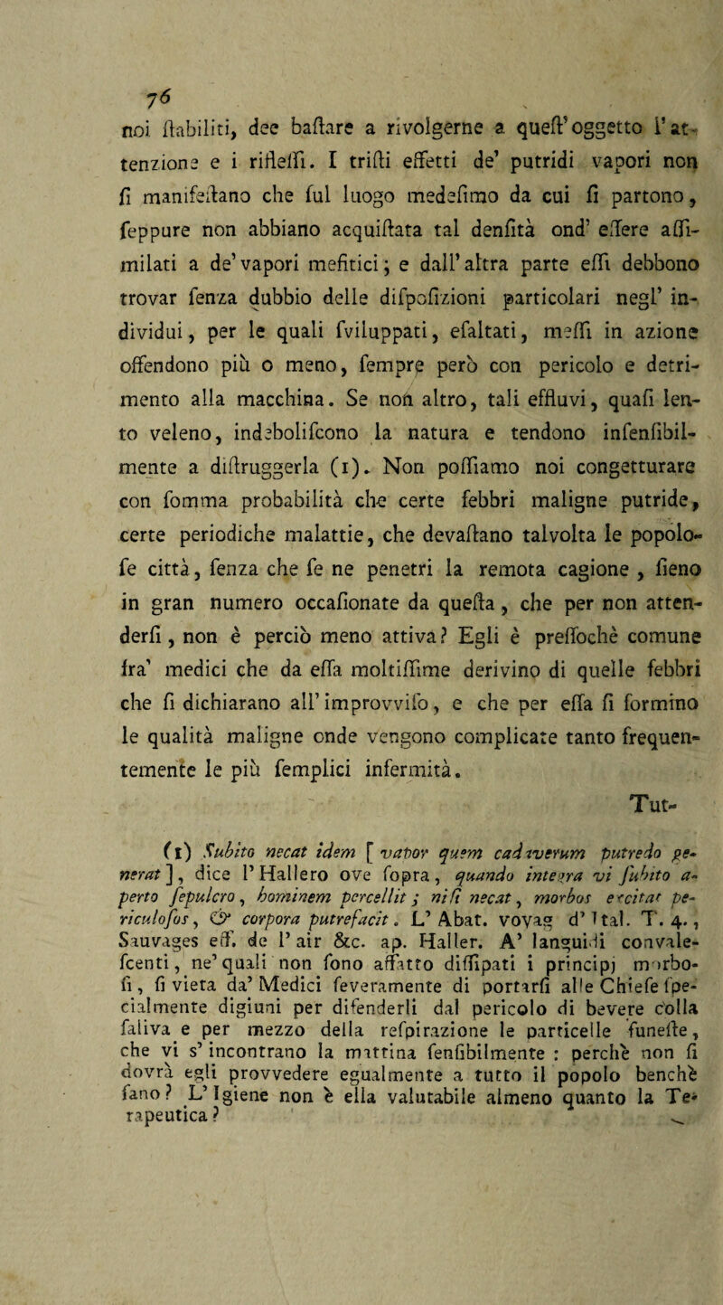 7<5 noi. riabiliti, dee badare a rivolgerne a qued oggetto l’at¬ tenzione e i riflelfi. I trilli effetti de1 putridi vapori non fi manifestano che fui luogo medefimo da cui fi partono, feppure non abbiano acquiflata tal denfìtà ond’ edere adi- milati a de’vapori mefitici; e dall’altra parte elfi debbono trovar fenza dubbio delle difpofizioni particolari negl’ in¬ dividui , per le quali fviluppati, efaitati, medi in azione offendono più o meno, Tempre però con pericolo e detri¬ mento alia macchina. Se non altro, tali effluvi, quafi len¬ to veleno, indebolirono la natura e tendono infenfìbii- mente a diftruggerla (i). Non podìamo noi congetturare con fomma probabilità che certe febbri maligne putride, certe periodiche malattie, che devaflano talvolta le popolo- fe città, fenza che fe ne penetri la remota cagione , fieno in gran numero occafionate da quella, che per non atten¬ devi , non è perciò meno attiva ? Egli è preffochè comune fra’ medici che da eda moltidime derivino di quelle febbri che fi dichiarano all’ improvvifo, e che per eda fi formino le qualità maligne onde vengono complicate tanto frequen¬ temente le più femplici infermità. Tut¬ to Subito necat idem [ vapor quem cad iverum putredo pe¬ nerai], dice r Hall ero ove fopra, quando integra vi J'ubito a- perto fepulcro , hominem per ce Hit ; nift necat, morbos eccitat pe¬ ri culo Jos, & corpora putrefacit. L’Abat. voyag d’T tal. T. 4., Sauvages eff. de 1* air &c. ap. Haller. A’ languidi convale- fcenti, ne’quali non fono affitto diffipatì i principi morbo- fi, fi vieta da’Medici feveramente di portarli alfe Chiefe fpe- cialmente digiuni per difenderli dal pericolo di bevere c'olia faiiva e per mezzo della refpirazione le particelle funelle, che vi s’incontrano la mattina fenfibilmente : perchè non fi dovrà egli provvedere egualmente a tutto il popolo benché fano ? L’Igiene non è ella valutabile almeno quanto la Te¬ rapeutica ? ^