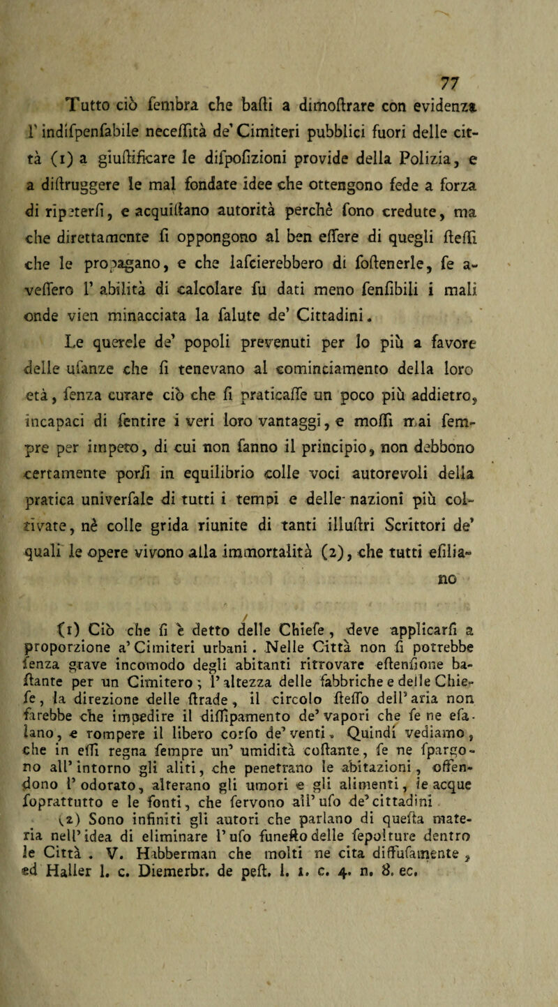 Tutto ciò fembra che balli a dnnoftrare con evidenza F ìndifpenfabile necefTità de1 Cimiteri pubblici fuori delle cit¬ tà (i) a giuftifkare le difpofizioni provide della Polizia, e a di (buggere le mal fondate idee che ottengono fede a forza di ripeterli, e acquillano autorità perchè fono credute, ma che direttamente fi oppongono ai ben eflfere di quegli ftefTì che le propagano, e che lafcierebbero di foftenerle, fe a- velfero V abilità di calcolare fu dati meno fenfibili i mali onde vien minacciata la falute de’ Cittadini. Le querele de’ popoli prevenuti per lo più a favore delle ulànze che fi tenevano ai cominciamento della loro età, fenza curare ciò che fi praticale un poco più addietro, incapaci di fentire i veri loro vantaggi, e modi tr ai fem- pre per impeto, di cui non fanno il principio, non debbono certamente pori! in equilibrio colle voci autorevoli della pratica univerfale di tutti i tempi e delle- nazioni più col¬ tivate, nè colle grida riunite di tanti illuftri Scrittori de* quali le opere vivono alla immortalità (2), che tutti elilia» no fi) Ciò che fi e detto delle Chiefe , deve applicarli a proporzione a’Cimiteri urbani. Nelle Città non fi potrebbe lenza grave incomodo degli abitanti ritrovare eflenfione ba¬ dante per un Cimitero ; l’altezza delle fabbriche e delle Chie¬ fe , la direzione delle ftrade, il circolo ftefTo dell’aria non farebbe che impedire il diffipamento de’vapori che fe ne efa- Uno, e rompere il libero corfo de’venti. Quindi vediamo, che in effi regna fempre un’ umidità collante, fe ne fpargo- no all’intorno gli aliti, che penetrano le abitazioni, offen¬ dono l’odorato, alterano gli umori « gli alimenti, le acque foprattutto e le fonti, che fervono all’ufo de’cittadini ^2) Sono infiniti gli autori che parlano di quella mate¬ ria nell’idea di eliminare l’ufo funeftodelle fepolture dentro le Città . V. Habberman che molti ne cita diffufamente , ed Haìier 1. c. Diemerbr. de peli. i. J. c. 4. n. 8. ec.