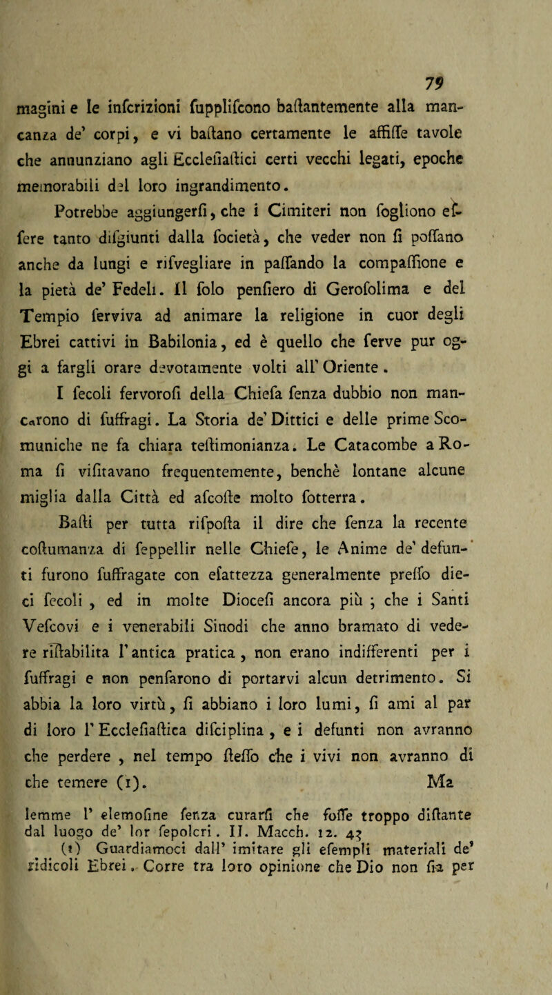 magmi e le infcrizioni fupplifcono baftantemente alla man¬ canza de’ corpi, e vi ballano certamente le affilTe tavole che annunziano agli Ecclefiaftici certi vecchi legati, epoche memorabili chi loro ingrandimento. Potrebbe aggiungerli, che i Cimiteri non fogtiono e ìn¬ fere tanto difgiunti dalla focietà, che veder non fi pollano anche da lungi e rifvegliare in pafiando la compaffione e la pietà de’ Fedeli. Il folo penfiero di Gerofolima e del Tempio ferviva ad animare la religione in cuor degli Ebrei cattivi in Babilonia, ed è quello che ferve pur og¬ gi a fargli orare devotamente volti all’ Oriente. I lecoli fervorofi della Chiefa fenza dubbio non man¬ carono di fuffragi. La Storia de’ Dittici e delle prime Sco¬ muniche ne fa chiara teftimonianza. Le Catacombe a Ro¬ ma fi vifitavano frequentemente, benché lontane alcune miglia dalla Città ed afcofte molto fotterra. Balli per tutta rifpofta il dire che fenza la recente coftumanza di feppellir nelle Chiefe, le Anime de’defun¬ ti furono fuffragate con efattezza generalmente preffo die¬ ci fecoli , ed in molte Diocefi ancora più ; che i Santi Vefcovi e i venerabili Sinodi che anno bramato di vede¬ re rillabilita l’antica pratica , non erano indifferenti per i fuffragi e non penfàrono di portarvi alcun detrimento. Si abbia la loro virtù, fi abbiano i loro lumi, fi ami al par di loro 1’ Ecclefiaftica difci piina , ei defunti non avranno che perdere , nel tempo fieflò che i vivi non avranno di che temere (i). Ma lemme 1* elemofine fenza curarli che folle troppo difiante dal luogo de5 lor fepolcri. II. Macch. 12. 43 (O Guardiamoci dalP imitare gli efempli materiali de* ridicoli Ebrei. Corre tra loro opinione che Dio non fra per