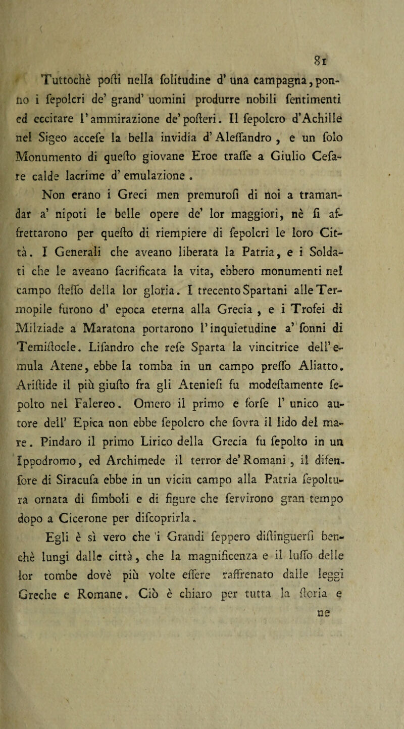 Tuttoché podi nella folitudine d’una campagna, pon- no i fepolcri de’ grand1 uomini produrre nobili fentimenti ed eccitare l’ammirazione de’poderi. Il fepolcro d’Achille nel Sigeo accefe la bella invidia d1 Aleflandro , e un folo Monumento di quedo giovane Eroe traile a Giulio Cefa- re calde lacrime d1 emulazione . Non erano i Greci men premuro!! di noi a traman¬ dar a1 nipoti le belle opere de1 lor maggiori, nè fi af¬ frettarono per quedo di riempiere di fepolcri le loro Cit¬ tà. I Generali che aveano liberata la Patria, e i Solda¬ ti che le aveano facrifìcata la vita, ebbero monumenti nel campo dello della lor gloria. I trecento Spartani alle Ter¬ mopile furono d1 epoca eterna alla Grecia , e i Trofei di Milziade a Maratona portarono l’inquietudine a’Tonni di Temiftocle. Lifandro che refe Sparta la vincitrice dell’e- mula Atene, ebbe la tomba in un campo predò Aliatto. Aridide il più giudo fra gli Atenied fu modedamente fe- polto nel Falereo. Omero il primo e forfè 1’ unico au¬ tore dell’ Epica non ebbe fepolcro che fovra il lido del ma¬ re . Pindaro il primo Lirico della Grecia fu fepolto in un Ippodromo, ed Archimede il terror de’Romani, il d-ifen- fore di Siracufa ebbe in un vichi campo alla Patria fepoltu- ra ornata di fimboli e di figure che fervirono gran tempo dopo a Cicerone per difcoprirla. Egli è sì vero che 'i Grandi feppero didinguerfi ben¬ ché lungi dalie città, che la magnificenza e il ludo delle ior tombe dovè piu volte edere raffrenato dalle leggi Greche e Romane. Ciò è chiaro per tutta la doria e ne