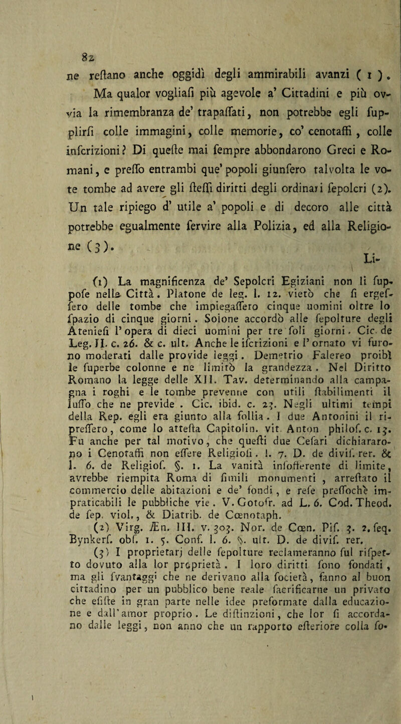 8s ne recano anche oggidì degli ammirabili avanzi ( i ) • Ma qualor vogliali più agevole a’ Cittadini e più ov¬ via la rimembranza de’ trapalati, non potrebbe egli fup- plirlì colle immagini, colie memorie, co’ cenotaffi , colle infcrizioni? DÌ quelle mai Tempre abbondarono Greci e Ro¬ mani , e preflò entrambi que’ popoli giunfero talvolta le vo¬ te tombe ad avere gli fleflì diritti degli ordinari fepolcri (2). Un tale ripiego d’ utile a’ popoli e di decoro alle città potrebbe egualmente fervire alla Polizia, ed alla Religio- ne (3). _ . Li- \ (1) La magnificenza de’ Sepolcri Egiziani non li fup- pofe nella Città. Platone de leg. 1. 12. vietò che fi ergef- fero delle tombe che impiegadero cinque uomini oltre lo fpazio di cinque giorni. Soione accordò alle fepolture degli Ateniefi l’opera di dieci uomini per tre foli giorni. Cic.de Leg. IL c. 26. & c. ult. Anche le Scrizioni e l’ornato vi furo¬ no moderati dalle provide leggi. Demetrio Falereo proibì le fuperbe colonne e ne limitò la grandezza . Nel Diritto Romano la legge delle XIL Tav. determinando alla campa¬ gna i roghi e le tombe prevenne con utili fiabilimenti il ludo che ne previde . Cic. ibid. c. 2?. Negli ultimi tempi della Rep. egli era giunto alla follia . I due Antonini il ri¬ presero, come Io attefta Capitolin. vit Anton philof. c. 15. Fu anche per tal motivo, che quelli due Cefari dichiararo¬ no i Cenotaffi non edere Religioni . 1. 7. D. de diviL. rer. & L 6. de Religiof. §. 1. La vanità inlofierente di limite, avrebbe riempita Roma di fimili monumenti , arredato il commercio delle abitazioni e de’ fondi , e refe preffioche im¬ praticabili le pubbliche vie. V. Gotofr. ad L. ó. Cod.Theod. de fep, viol,, & Diatrib. de Coenotaph. (2) Virg. JEn. IIL v. Nor. de Coen. Pif. 3. ?, feq. Bynkerf. obf. 1. 5. Confi 1. 6. ult. D. de divif. rer. (U I proprietarj delle fepolture reclameranno fui rifpet- to dovuto alla lor proprietà . I loro diritti fono fondati , ma gli (vantaggi che ne derivano alla focietà, fanno al buon cittadino per un pubblico bene reale facrifìcarne un privato che edite in gran parte nelle idee preformate dalla educazio¬ ne e dall’amor proprio. Le diftinzioni, che lor fi accorda¬ no dalle leggi, non anno che un rapporto ederiore colla fio-