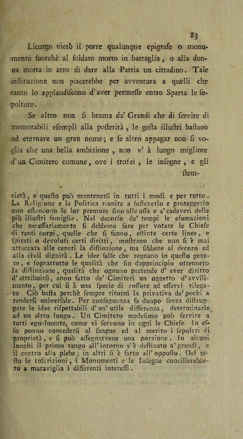 8? Licurgo vietò il porre qualunque epigrafe o monu¬ mento fuorché al foldato morto in battaglia, o alia don¬ na morta in atto di dare alla Patria un cittadino. Tale inttituzione non piacerebbe per avventura a quelli che tanto lo applaudifcono d’aver permette entro Sparta le fe- polture. Se altro non fi brama da’ Grandi che di fervire di memorabili efempli alla poflerità , le getta iliuttri badano ad eternare un gran nome; e fe altro appagar non fi vo¬ glia che una bella ambizione , non v’ à luogo migliore d’un Cimitero comune, ove i trofei , le infegne , e gli fiem- cietà, e quello pub mantenerfi in tutti i modi e per tutto. La Religione e la Politica riunite a fofienerlo e proteggerlo non ettencono le lor premure fino alle olTa e a’cadaveri delle più illullri famiglie. Nel decorfo de’ tempi le efumazioni che neceffariamente fi debbono fare per votare le Chìefe di tanti corpi, quelle che fi fanno, efiinte certe linee, e fpirati o devoluti certi diritti, moftrano che non fi è mai attaccata alle ceneri la difiinzione, ma fibbene al decoro ed alla ci vii dignità . Le idee falfe che regnano in quefro gene¬ re, e foprattutto le qualità che fin dapprincipio ottennero la difiinzione , qualità che ognuno pretende d’ aver diritto d’attribuìrfi, anno fatto de’ Cimiteri un oggetto d’avvili¬ mento, per cui fi à una fpecie di roffore ad effervi rilega¬ to Ciò bada perche fempre ritorni la privativa de’pochi a renderfi univerfale. Per confeguenza fa duopo fenza dittrug- gere le idee rifpettabili d’un’utile differenza, determinarle ad un altro luogo. Un Cimitero medefimo può fervire a tutti egualmente, come vi fervono iu oggi le Chiefe In ef« fo ponno concederfi al fangue ed al merito i fepolcri di proprietà, e fi può affegnarvene una porzione. In alcuni luoghi il primo rango all’intorno s’ e deffinato a’grandi, e il centro afa plebe; in altri fi è fatto all’oppotto. Del re¬ tto le Infcrizioni, i Monumenti e le Infegne concilierebbe» to a maraviglia i differenti intereffi.