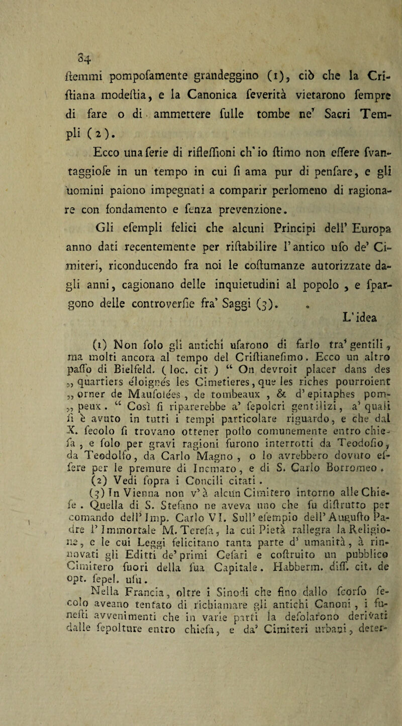 34 ftemrni porapofamente grandeggino (i)5 ciò che la Cri- ftiana modeltia, e la Canonica feverità vietarono Tempre di fare o di. ammettere Tulle tombe ne’ Sacri Tem¬ pli (2). Ecco una ferie di rifleflìoni eh' io (limo non effere fvan- taggiofe in un tempo in cui fi ama pur di penfare, e gli uomini paiono impegnati a comparir perlomeno di ragiona¬ re con fondamento e fenza prevenzione. Gli efempli felici che alcuni Principi deir Europa anno dati recentemente per riftabilire l’antico ufo de’ Ci¬ miteri, riconducendo fra noi le cofiumanze autorizzate da¬ gli anni, cagionano delie inquietudini al popolo 5 e fpar- gono delle controverfie fra’ Saggi (3). L'idea (1) Non folo gli antichi tifarono di farlo tra’gentili, ma molti ancora al tempo del Criflianefimo. Ecco un altro palio di Bielfeld. (. loc. cit ) “ On devroit piacer dans des 5, quartiers eloignes les Cimetieres, que les riches pourroient „ orner de Miufolées , de tombeaux , & d’ epitaphes pom- „ peux . “ Così fi riparerebbe a’ fepolcri gentilizi, a’quali fi è avuto in tutti i tempi particolare riguardo, e che dai X. fecolo fi trovano ottener pollo comunemente entro chie- fa , e folo per gravi ragioni furono interrotti da Teodofio, da Teodolfo, da Carlo Magno, o lo avrebbero dovuto ef¬ fe re per le premure di Incmaro, e di S. Carlo Borromeo. (2) Vedi fopra i Concili citati . (4) In Vienna non Va alcun Cimitero intorno alleChie- fe . Quella di S. Stefano ne aveva uno che fu difi rutto per comando dellMmp. Carlo VI. SulPefempio dell’Augufio Pa¬ dre l’Immortale M.Terefa, la cui Pietà rallegra la Religio¬ ne , c le cui Leggi felicitano tanta parte d’ umanità, à rin¬ novati «li Editti de’primi Cefari e coftruito un pubblico Cimitero fuori della lua Capitale. Habberm. diff. cit. de opt. fepel. uhi. Nella Francia, oltre i Sinodi che fino dallo feorfo fe¬ colo aveano tentato di richiamare gli antichi Canoni , i fu- nefd avvenimenti che in varie parti la desolarono derivati dalle fepolture entro chiefa, e da3 Cimiteri urbani, deter-