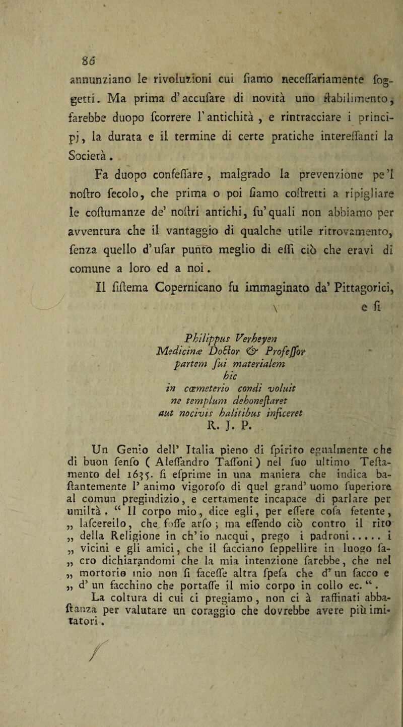 annunziano le rivoluzioni cui damo neceffariamente fo®- D getti. Ma prima <f accufare di novità uno da bili mento, farebbe duopo fcorrere f antichità , e rintracciare i princi¬ pi , la durata e il termine di certe pratiche interelTanti la Società. Fa duopo confettare, malgrado la prevenzione pel nottro fecolo, che prima o poi fiamo collretti a ripigliare le cottumanze de5 noltri antichi, fu’quali non abbiamo per avventura che il vantaggio di qualche utile ritrovamento, fenza quello d’ufar puntò meglio di efìfi ciò che eravi di comune a loro ed a noi. Il fittema Copernicano fu immaginato da’ Pitagorici, \ e fi Philippus Verbe yen Medicina DoEìor & Profeffor partem fui matenalem hic in coemeterio condì voluit ne templum dehonejìaret aut nocivis halitibus infi cere e R. J. P. Un Genio dell’ Italia pieno di fpirito egualmente che di buon fenfo ( Alettandro Talloni) nel fuo ultimo Teda- mento del 16^5. fi efprime in una maniera che indica ba- dantemente 1’ animo vigorofo di quel grand’ uomo fuperiore al comun pregiudizio, e certamente incapace di parlare per umiltà. “ 11 corpo mio, dice egli, per edere cofa fetente, „ lafcereilo, che. folle arfo ; ma effendo ciò contro il rito „ della Religione in ch’io nacqui, prego i padroni.i „ vicini e gli amici, che il facciano feppellire in luoso fa- „ ero dichiarandomi che la mia intenzione farebbe, che nel „ mortorio mio non fi facette altra fpefa che cfun Tacco e „ d’ un facchino che portalfe il mio corpo in collo ec. u. La coltura di cui ci pregiamo, non ci à raffinati abba- ftanza per valutare un coraggio che dovrebbe avere più imi¬ tatori .