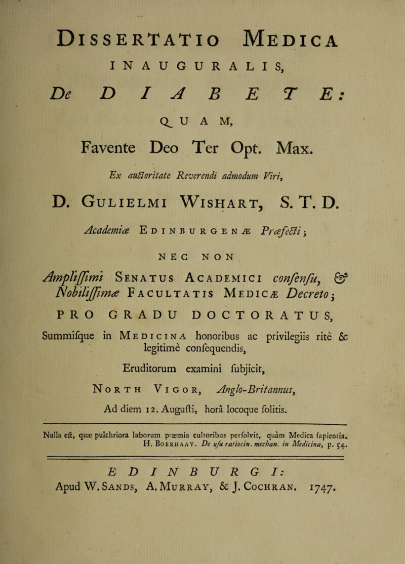 INAUGURALIS, De D I A B E TE: U A M, Favente Deo Ter Opt. Max. Ex aufioritate Reverendi admodum Viri, D. Gulielmi Wishart, S. T. D. Academice Edinburgen;e FrcefeEti; NEC NON AmpTtJfimi Senatus Academici confenfu, & Nobilijfimce Facultatis Medicae Decreto $ PRO GRADU DOCTORATUS, Summifque in Medicina honoribus ac privilegiis rite & legitime confequendis, Eruditorum examini fubjicit, North Vigor, Anglo-Britannus, Ad diem 12. Augufti, hora locoque folitis. Nulla eft, quae pulchriora laborum praemia cultoribus perfolvit, quam Medica lapientia. H. Boerhaav. De ufu ratiocin. mechan. in Medicina, p. 54.. EDJNBURGI: Apud W. Sands, A. Murray, & J. Cochran. 1747.