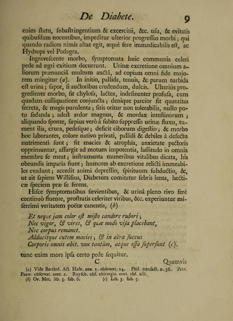 enim flatu, fubaftringentium & excercitii, &c. ufu, & evitatis quibufdam nocentibus, impeditur ulterior progrefTus morbi3 qui quando radices nimis altas egit, asque fere immedicabilis eft, ac Hydrops vel Podagra. Ingravefcente morbo, fymptomata huic communia celeri pede ad aegri exitium decurrunt. Urinas excretione omnium a- liorum praenuncia multum auda, ad copiam omni fide majo¬ rem mingitur (a). In initio, pallida, tenuis, 5c parum turbida eft urina3 fapor, fi audoribus credendum, dulcis. Ulterius pro- grediente morbo, fit chylofa, ladea, indefinenter profufa, cum quadam colliquatione conjunda5 denique parcior fit quantitas fecreta, & magis purulenta3 fitis oritur non tolerabilis, nullo po¬ tu fedanda 5 adeft ardor magnus, & mordax intefiinorum ; aliquando fponte, faepius veroa fubito fupprefio urinas fluxu, tu¬ ment ilia, crura, pedefque; deficit ciborum digeftio3 6c morbo hoc laborantes, colore nativo privati, pallidi 6c debiles a defedu nutrimenti funt 5 fit macies & atrophia, anxietate pedoris opprimuntur, aflurgit ad motum impotentia, laffitudo in omnia membra fe meat3 inftrumenta muneribus vitalibus dicata, his obeundis imparia fiunt 3 humores ab excretione relidi immeabi- les evadunt 3 accedit animi depreflio, fpirituum fubdudio, &, ut ait fapiens Willifius, Diabetem comitatur febris lenta, hedi- cae fpeciem prae fe ferens. Hifce fymptomatibus faevientibus, & urina pleno rivo fere continuo fluente, proftratis celeriter viribus, &c. experiuntur mi- ferrimi veritatem poetae canentis, (b) Et neque jam color eft mifto candore rubori 3 Nec vigor, & vires, & qua; modo vija placebant, Nec corpus remanet. Adducitque cutem macies 3 & in aera fuccus Corporis omnis abit. vox tantum, atque offa fuperfunt (c). tunc enim mors ipfa certo pede fequitur. C Quamvis (a) Vide Barthol. A£l. Hafn. ann. i. obfervat. 14. Phil. tranfaft. B.56. Petr. Paavv. obfervat. anat. 2. Ruyfch. obf. chirurgic. cent. obf. xiii.^ {b) Ov. Met. lib. 3. fab. 6. {c) Lib. 3. fab. 5.