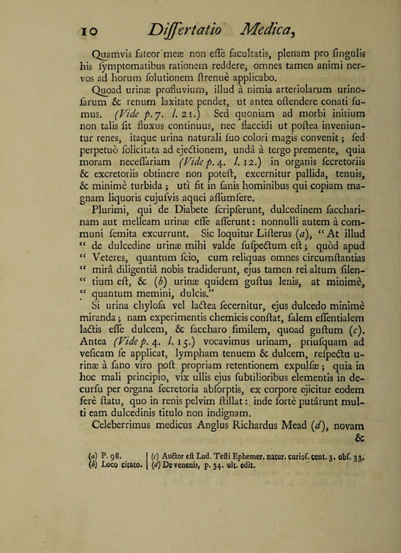 Quamvis fateor meas non effe facultatis, plenam pro Angulis his fymptomatibus rationem reddere, omnes tamen animi ner¬ vos ad horum folutionem flrenue applicabo. Quoad urina profluvium, illud a nimia arteriolarum urino- iarum & renum laxitate pendet, ut antea oftendere conati fu¬ mus. (Vide p. 7. I.21.) Sed quoniam ad morbi initium non talis fit fluxus continuus, nec flaccidi ut pofiea inveniun¬ tur renes, itaque urina naturali fuo colori magis convenit; fed perpetuo folicitata ad eje&ionem, unda a tergo premente, quia moram neceflariam (Vide p. 4. /.12.) in organis fecretoriis &c excretoriis obtinere non poteft, excernitur pallida, tenuis, & minime turbida ; uti fit in fanis hominibus qui copiam ma¬ gnam liquoris cujufvis aquei aflumfere. Plurimi, qui de Diabete fcripferunt, dulcedinem facchari- nam aut melleam urinas effe afferunt: nonnulli autem a com¬ muni femita excurrunt. Sic loquitur Lifterus (a), “ At illud <c de dulcedine urinas mihi valde fufpe&um efl quod apud Veteres, quantum fcio, cum reliquas omnes circumflandas €C mira diligentia nobis tradiderunt, ejus tamen rei altum filen- <c tium eft, & (b) urinae quidem guftus lenis, at minime, “ quantum memini, dulcia.” Si urina chylofa vel ladea fecernitur, ejus dulcedo minime miranda; nam experimentis chemicis conflat, falem eflfentialem ladtis effe dulcem, & faccharo fimilem, quoad guflum (c). Antea (Vide p. 4. /.15.) vocavimus urinam, priufquam ad veficam fe applicat, lympham tenuem 6c dulcem, refpe&u u- rinae a fano viro poft propriam retentionem expulfae; quia in hoc mali principio, vix ullis ejus fubtilioribus elementis in de- curfu per organa fecretoria abforptis, ex corpore ejicitur eodem fere flatu, quo in renis pelvim flillatinde forte putarunt mul¬ ti eam dulcedinis titulo non indignam. Celeberrimus medicus Anglus Richardus Mead (d)> novam & (a) P. 98. {&) Loco citato. (c) Au&or eft Lud. Tefti Ephemer. natur, curiof. cent. 3. obf. 33. (d) De venenis, p. 34. ult. edit.