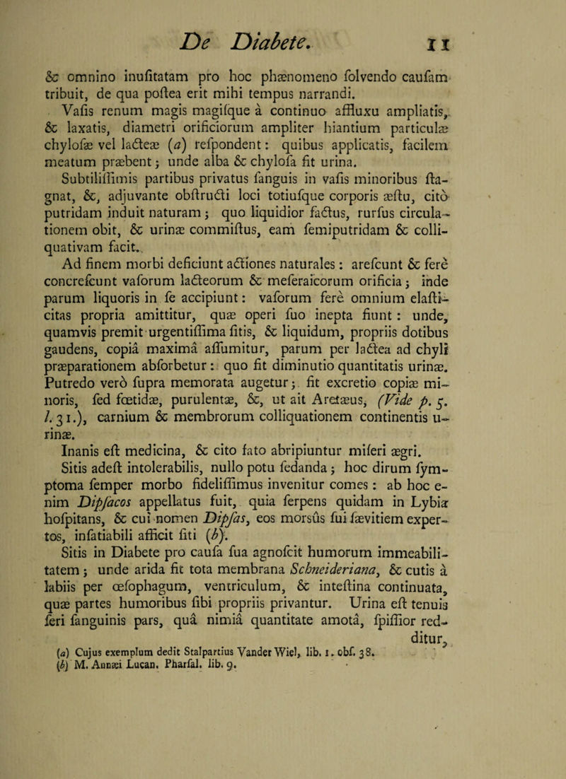& omnino inufitatam pro hoc phaenomeno folvendo caufam tribuit, de qua pofiea erit mihi tempus narrandi. Vafis renum magis magifque a continuo affluxu ampliatis,; & laxatis, diametri orificiorum ampliter hiantium particuls chylofae vel ladeae (a) refpondent: quibus applicatis, facilem meatum praebent3 unde alba & chylofa fit urina. Subtiliffimis partibus privatus fanguis in vafis minoribus fia- gnat, &, adjuvante obftrudi loci totiufque corporis aefiu, cito putridam induit naturam 3 quo liquidior fadus, rurfus circula¬ tionem obit, & urinas commiftus, eam femiputridam & colli- quativam facite Ad finem morbi deficiunt adiones naturales: arefcunt & fere concrefcunt vaforum ladeorum & meferaicorum orificia 3 inde parum liquoris in fe accipiunt: vaforum fere omnium elafti- citas propria amittitur, quae operi fuo inepta fiunt : unde, quamvis premit urgentifiima fitis, & liquidum, propriis dotibus gaudens, copia maxima aflumitur, parum per ladea ad chyli praeparationem abforbetur: quo fit diminutio quantitatis urinae. Putredo verb fupra memorata augetur 3. fit excretio copiae mi¬ noris, fed foetidae, purulentae, &, ut ait Aretaeus, (Vide p. 5. /.31.), carnium & membrorum colliquationem continentis u- rinae. Inanis efi medicina, & cito fato abripiuntur miferi aegri. Sitis adeft intolerabilis, nullo potu fedanda 3 hoc dirum fym« ptoma femper morbo fideliffimus invenitur comes: ab hoc e- nim Dipjacos appellatus fuit, quia ferpens quidam in Lybia hofpitans, Sc cui nomen Dipfas, eos morsus fui faevitiem exper¬ tos, infatiabili afficit fiti (b). Sitis in Diabete pro caufa fua agnofcit humorum immeabili- tatem 5 unde arida fic tota membrana Schneideriana, & cutis a labiis per cefophagum, ventriculum, & inteftina continuata, quae partes humoribus fibi propriis privantur. Urina efi: tenuis feri fanguinis pars, qua nimia quantitate amota, fpiffior red¬ ditur^ [a) Cujus exemplum dedit Stalpartius VanderWiel, lib. Kobf. 38. (bj M. Annssi Lucan, Pharfal. lib. 9.