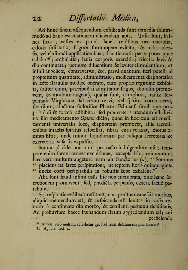 Ad hunc finem aflequendum exhibenda funt remedia folum- modo ad hanc evacuationem eliciendam apta. Talia lunt, bal¬ nea ficca ; veftes ex pannis laneis mollibus nec onerofis; caloris fufcitatio, frigore fummopere evitato, & cibis oleo- fis, vel ejufmodi applicationibus; laxatio cutis per vapores aquse calidas * ; ambulatio ; lenia corporis exercitia ; fricatio levis & diu continuata ; potuum diluentium & leviter ftimulantium, ut infufi angelicas, contrayervas, &c. parva quantum fieri poteft ad propofitum quantitate, adminiftratio; medicamenta diaphoretica in ledo (tragulis modice onerato, cum proprio regimine exhibi¬ ta, (aliter enim, praecipue fi admittatur frigus, diurefin promo¬ vent, & morbum augent), qualia funt, camphora, radix fer- pentaria Virginiana, fal cornu cervi, vel fpiritus cornu cervi, fcordium, tindura fudorifica Pharm. Edinenf. fimiliaque pro<- pria dofi 6c forma adhibita: fed pras caeteris utendum eft divi* no illo medicamento Opium dido; quod in hoc cafu eft medi¬ camenti univerfalis loco, diaphorefin promovet, aliis fecreti- onibus intadis fpiritus refocillat, fibras cutis relaxat, motus o- mnes fiftit; unde minor liquidorum per reliqua fecretoria & excretoria vafa fit expulfio. Somno placido non nimis protrado indulgendum eft; tem¬ pore enim fomni omnes excretiones, excepta hac, minuuntur ; haec vero multum augetur: nam ait Sandorius (a), “ Somnus *c placidus ita favet perfpirationi, ut feptem horis quinquaginta “ uncias codi perfpirabilis in robuftis faepe exhalent.” Alia funt haud infimi usus hic non memorata, quas hanc fe- cretionem promovent; fed, praedidis perpenfis, castera facile pa¬ tebunt. Si, refpiratione libera reftituta, non penitus evanefcit morbus, aliquid metuendum eft, & iufpicanda eft laxitas in vafis re¬ num, a continuato diu morbo, & conftanti perfluxu debilitatis. Ad profluvium hocce fraenandum ftatim aggrediendum eft; cui perficiendo * Annon vero multum abforbetur quod ad renes delatum eos plus laxaret ? (a) Aph. i. fedt. 4.