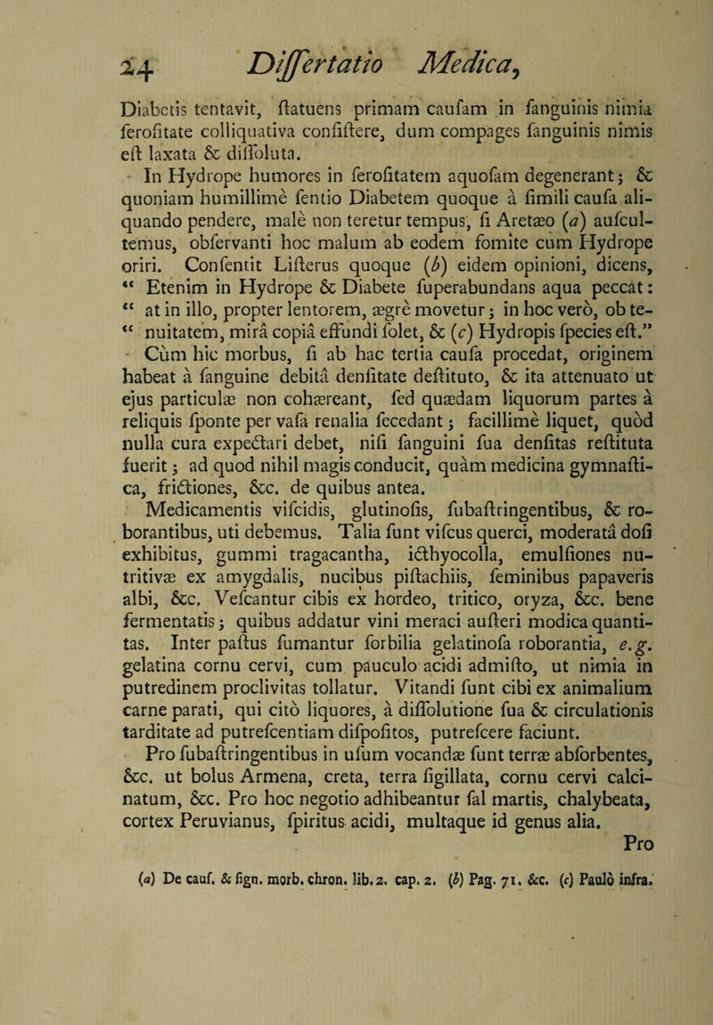 Diabctis tentavit, ftatuens primam caufam in fanguinis nimia ferofitate colliquativa confiftere, dum compages fanguinis nimis eft laxata & dilfoluta. In Hydrope humores in ferofitatem aquofam degenerant; 6c quoniam humillime fentio Diabetem quoque a fimili caufa ali¬ quando pendere, male non teretur tempus, fi Aretaeo (a) aufcul- temus, obfervanti hoc malum ab eodem fomite cum Hydrope oriri. Confentit Lifterus quoque [b) eidem opinioni, dicens, <c Etenim in Hydrope 6c Diabete fuperabundans aqua peccat: “ at in illo, propter lentorem, segre movetur; in hoc vero, ob te- *£ nuitatefn, mira copia effundi folet, & (c) Hydropis fpecies eft.” Cum hic morbus, fi ab hac tertia caufa procedat, originem habeat a fanguine debita denfitate deftituto, & ita attenuato ut ejus particula non cohaereant, fed quaedam liquorum partes a reliquis fponte per vafa renalia fecedant; facillime liquet, quod nulla cura expedari debet, nifi fanguini fua denfitas reftituta fuerit; ad quod nihil magis conducit, quam medicina gymnafti- ca, fridiones, &c. de quibus antea. Medicamentis vifcidis, glutinofis, fubaftringentibus, & ro¬ borantibus, uti debemus. Talia funt vifcus querci, moderata dofi exhibitus, gummi tragacantha, idhyocolla, emulfiones nu- tritivae ex amygdalis, nucibus piftachiis, feminibus papaveris albi, &c. Vefcantur cibis ex hordeo, tritico, oryza, &c. bene fermentatis; quibus addatur vini meraci aufteri modica quanti¬ tas. Inter paftus fumantur forbilia gelatinofa roborantia, e.g. gelatina cornu cervi, cum pauculo acidi ad mi fto, ut nimia in putredinem proclivitas tollatur. Vitandi funt cibi ex animalium carne parati, qui cito liquores, a diflblutione fua & circulationis tarditate ad putrefcentiam difpofitos, putrefcere faciunt. Pro fubaftringentibus in ufum vocandae funt terrae abforbentes, &c. ut bolus Armena, creta, terra figillata, cornu cervi calci- natum, &c. Pro hoc negotio adhibeantur fal martis, chalybeata, cortex Peruvianus, fpiritus acidi, multaque id genus alia. Pro (a) De cauf. & fign. morb. chron. lib. 2. cap. 2. (£) Pag. 71. &c. (c) Paulo infra.